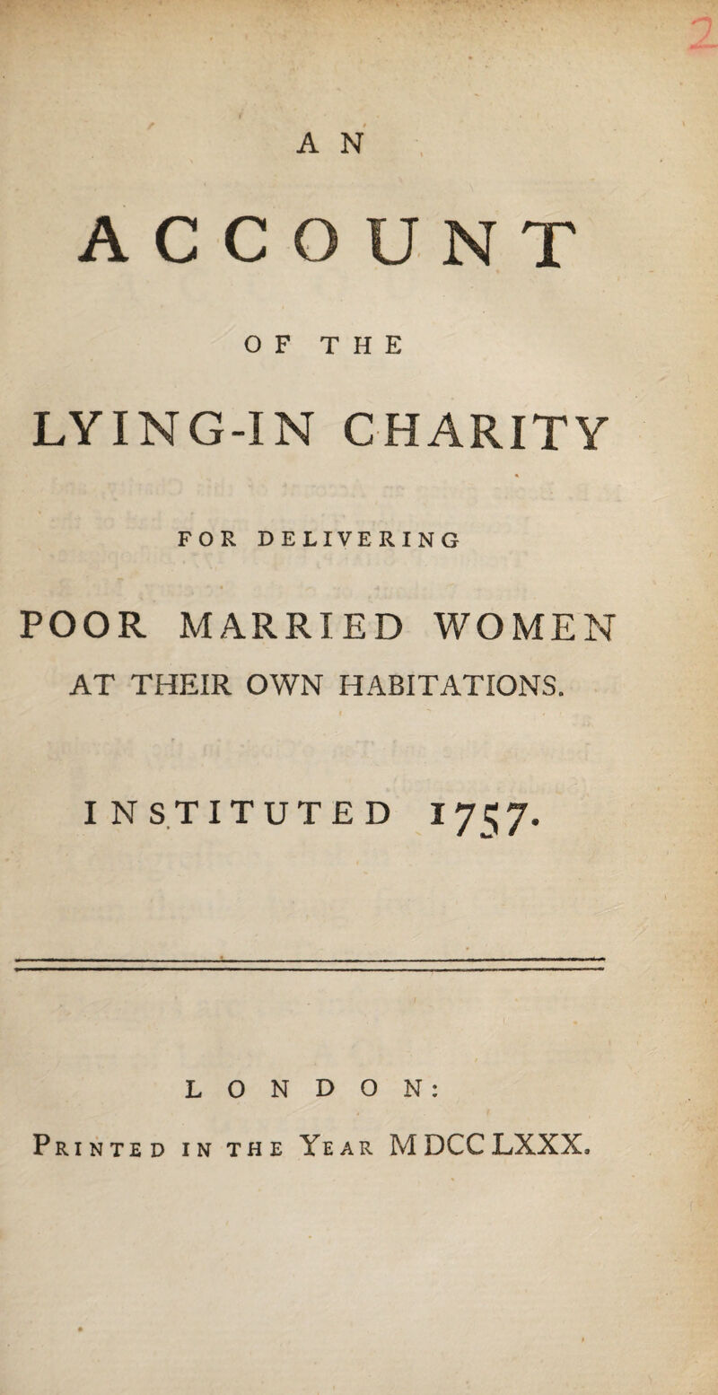 A N ACCOUNT OF THE LYING-IN CHARITY « FOR DELIVERING POOR MARRIED WOMEN AT THEIR OWN HABITATIONS. INSTITUTED I 75 7. LONDON: Printed in the Year MDCCLXXX.