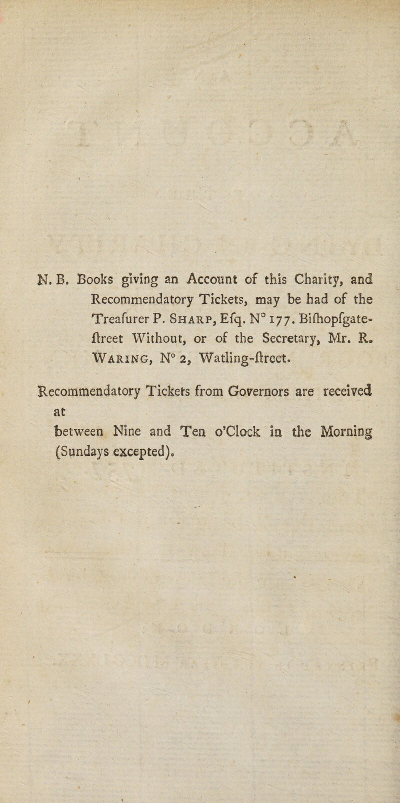 Recommendatory Tickets, may be had of the Treafurer P. Sharp, Efq. N° 177. Bifhopfgate- flreet Without, or of the Secretary, Mr. Waring, N° 2, Watling-flreet. Recommendatory Tickers from Governors are received at between Nine and Ten ©’Clock in the Morning (Sundays excepted).