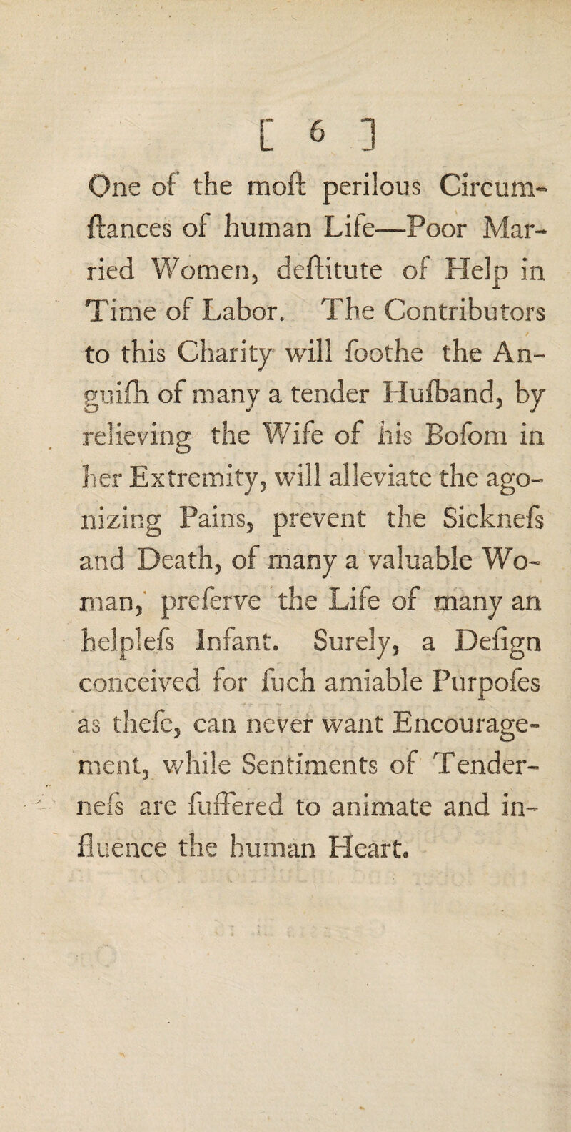 One oi the moft perilous Circum- fiances of human Lite—Poor Mar¬ ried Women, deflitute of Help in Time of Labor. The Contributors to this Charity will foothe the An- guifli of many a tender Hufband, by relieving the Wife of his Bofom in her Extremity, will alleviate the ago¬ nizing Pains, prevent the Sicknefs and Death, of many a valuable Wo¬ man, preferve the Life of many an helplefs Infant. Surely, a Detign conceived for fuch amiable Purpofes as thefe, can never want Encourage¬ ment, while Sentiments of Tender- nefs are futhered to animate and in¬ fluence the human Heart.