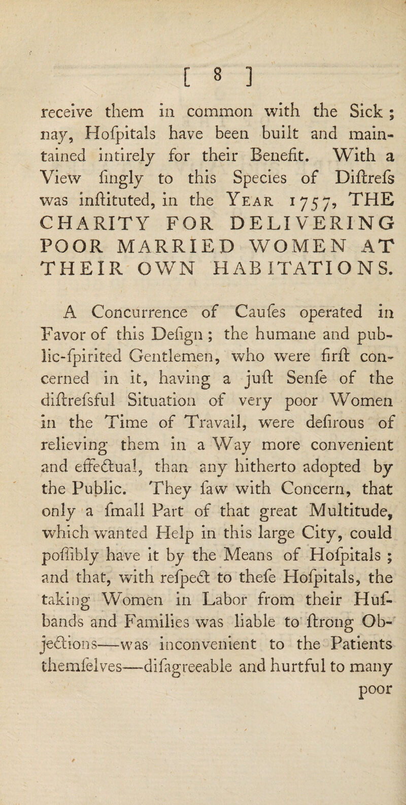 receive them in common with the Sick ; nay, Hofpitals have been built and main¬ tained inti rely for their Benefit. With a View fingly to this Species of Diftrefs was inftituted, in the Year 1757? THE CHARITY FOR DELIVERING POOR MARRIED WOMEN AT THEIR OWN HABITATIONS. A Concurrence of Caufes operated in Favor of this Defign ; the humane and pub- lic-fpirited Gentlemen, who were firfit con¬ cerned in it, having a juft Senfe of the diftrefsful Situation of very poor Women in the Time of Travail, were defirous of relieving them in a Way more convenient and effectual, than any hitherto adopted by the Public. They faw with Concern, that only a final! Part of that great Multitude, which wanted Help in this large City, could pofiibly have it by the Means of Hofpitals ; and that, with refpedt to thefe Hofpitals, the taking Women in Labor from their Huf- bands and Families was liable to ftrong Ob¬ jections-—was inconvenient to the Patients themfelves—difagreeable and hurtful to many poor f