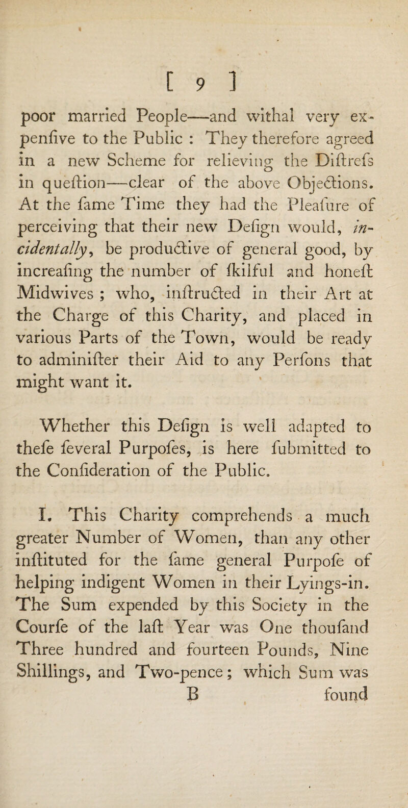 poor married People—and withal very ex- penfive to the Public : They therefore agreed in a new Scheme for relieving* the Diftrefs in queftion—clear of the above Objections. At the fame Time they had the Pleafure of perceiving that their new Defign would, in¬ cidentally^ be productive of general good, by increafing the number of fkilful and honeft Midwives ; who, inftruCted in their Art at the Charge of this Charity, and placed in various Parts of the Town, would be ready to adminifter their Aid to any Perfons that might want it. Whether this Defign is well adapted to thefe feveral Purpofes, is here fubmitted to the Confideration of the Public. I. This Charity comprehends a much greater Number of Women, than any other inftituted for the fame general Purpofe of helping indigent Women in their Lyings-in. The Sum expended by this Society in the Courfe of the laft Year was One thoufand Three hundred and fourteen Pounds, Nine Shillings, and Two-pence; which Sum was B found