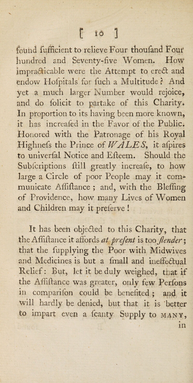 V t >o ] found fufficient to relieve Four thouiand Four hundred and Seventy-five Women. How impraSkicable were the Attempt to eredt and endow Holpitals for fuch a Multitude ? And yet a much larger Number would rejoice, and do lolicit to partake of this Charity * In proportion to its having been more known, it has increafed in the Favor of the Public. Honored with the Patronage of his Royal Highnefs the Prince of WALK $, it afpires to univerfal Notice and Efteem. Should the Subfcriptions hill greatly increafe, to how large a Circle of poor People may it com¬ municate Affiftance ; and, with the Blefling of Providence, how many Lives of Women and Children may it preferve ! It has been objected to this Charity, that the Affiftance it affords at prefent is too Jlender % that the fupplying the Poor with Midwives and Medicines is but a fmall and ineffedtual Relief: But, let it be duly weighed, that if the Affiftance was greater, only few Perfons in comparifon could be benefited ; and it will hardly be denied, but that it is 'better to impart even a fcanty Supply to many, in