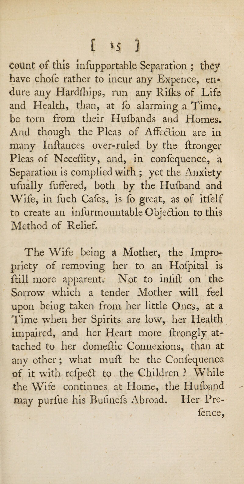 count of this infupportable Separation ; they have chofe rather to incur any Expence, en* dure any Hardihips, run any Rifles of Life and Health, than, at lb alarming a Time, be torn from their Huibands and Homes. And though the Pleas of Affection are in many Inftances over-ruled by the ftronger Pleas of Neceffity, and, in confequence, a Separation is complied with ; yet the Anxiety ufually fluttered, both by the Huiband and Wife, in fuch Cafes, is fo great, as of itfelf to create an infurmountable Objection to this Method of Relief The Wife being a Mother, the Impro¬ priety of removing her to an Hofpital is ftill more apparent. Not to infift on the Sorrow which a tender Mother will feel upon being taken from her little Ones, at a Time when her Spirits are low, her Health impaired, and her Heart more ftrongly at¬ tached to her domeftic Connexions, than at any other; what muft be the Confequence of it with refpedt to the Children ? While the Wife continues at Home, the Huiband may purfue his Bufinefs Abroad. Her Pre¬ fence,