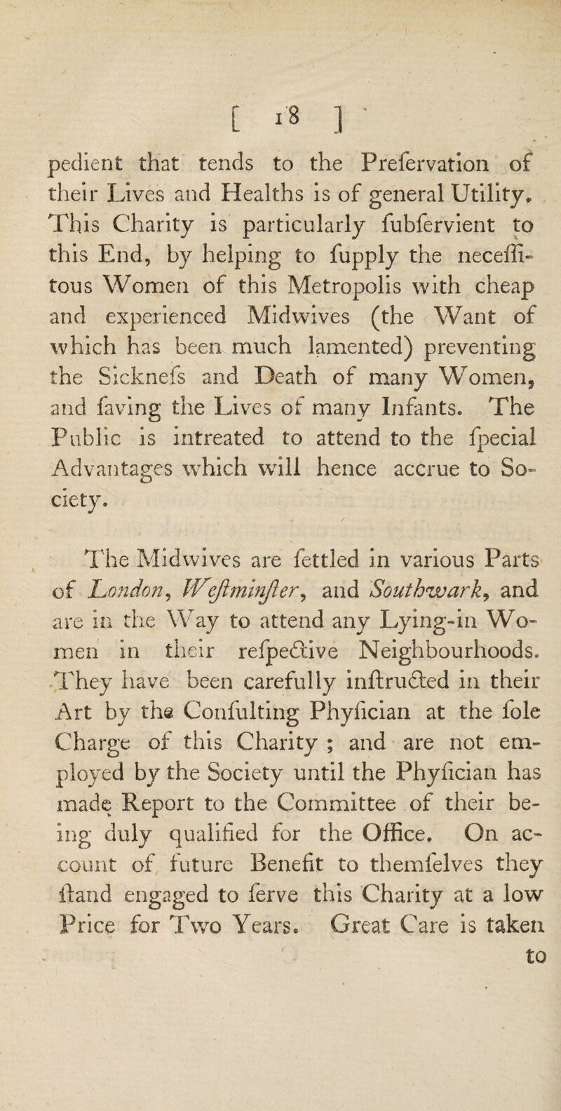 pedient that tends to the Prefervation of their Lives and Healths is of general Utility, This Charity is particularly fubfervient to this End, by helping to fupply the neceffi- tous Women of this Metropolis with cheap and experienced Mid wives (the Want of which has been much lamented) preventing the Sickneis and Death of many Women. * * and having the Lives of many Infants. The Public is intreated to attend to the fpecial Advantages which will hence accrue to So¬ ciety. The Midwives are fettled in various Parts of London, Wejlminfler, and Southwark, and are in the Way to attend any Lying-in Wo¬ men in their refpedlive Neighbourhoods. They have been carefully inftruffed in their Art by the Confulting Phyfician at the foie Charge of this Charity ; and are not em¬ ployed by the Society until the Phyfician has made Report to the Committee of their be¬ ing duly qualified for the Office. On ac¬ count of future Benefit to themfelves they ftand engaged to ferve this Charity at a low Price for Two Years. Great Care is taken to