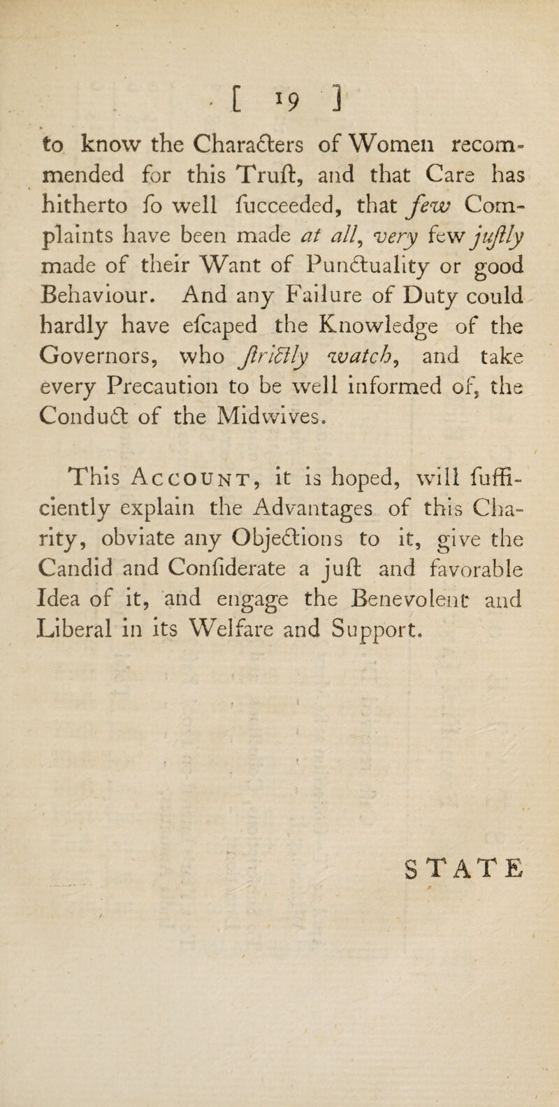 to know the Characters of Women recom- mended for this Truft, and that Care has hitherto fo well fucceeded, that few Com¬ plaints have been made at all, very few jujlly made of their Want of Punctuality or good Behaviour. And any Failure of Duty could hardly have efcaped the Knowledge of the Governors, who JlrlSlly watch, and take every Precaution to be well informed of, the ConduCt of the Midwives. This Account, it is hoped, will fuffi- ciently explain the Advantages of this Cha¬ rity, obviate any Objections to it, give the Candid and Confiderate a juft and favorable Idea of it, and engage the Benevolent* and Liberal in its Welfare and Support. STATE