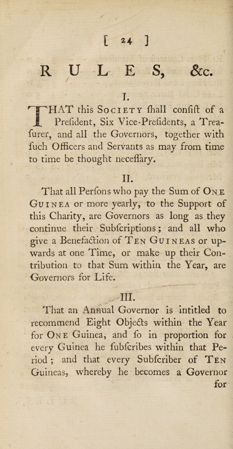[ ^4 ] RULES, See. i. r ir--haT this Society fhall confift of a Prefident, Six Vice-Preiidents, a Trea- furer, and all the Governors, together with fuch Officers and Servants as may from time to time be thought neceffary. k v ir. That all Perfons who pay the Sum of One Guinea or more yearly, to the Support of this Charity, are Governors as long as they continue their Subfcriptions; and all who give a Benefaction of Ten Guineas or up¬ wards at one Time, or make up their Con¬ tribution to that Sum within the Year, are Governors for Life, _-Sirs.- TIL That an Annual Governor is intitled to recommend Eight Objects within the Year for One Guinea, and fo in proportion for every Guinea he fubferibes within that Pe¬ riod ; and that every Subfcriber of Ten Guineas, whereby he becomes a Governor for