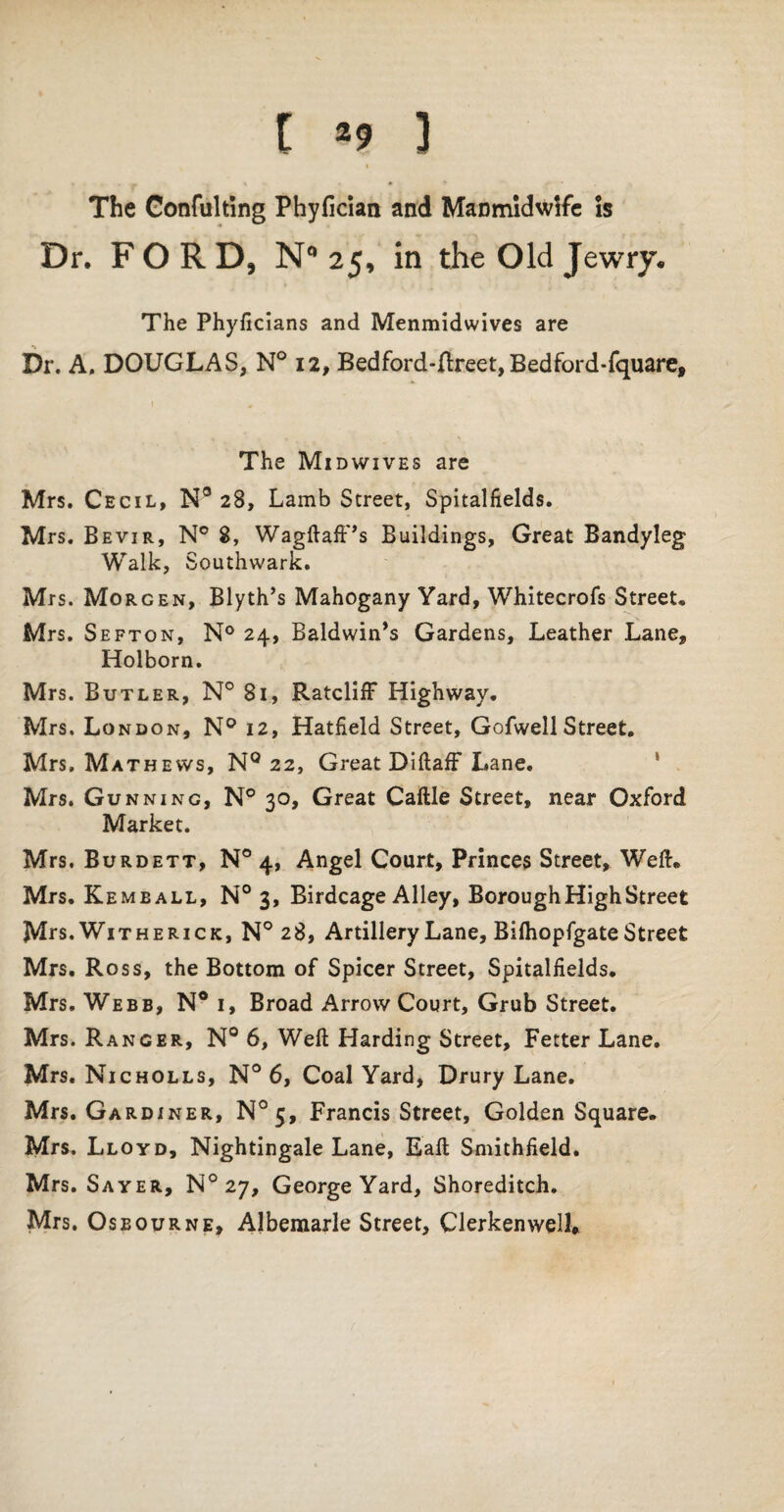 t *9 ] The Confulting Phyfician and Manmidwife is Dr. FORD, N° 25, in the Old Jewry. The Phyficians and Menmidwives are Dr. A. DOUGLAS, N° 12, Bedford-ftreet, Bedford-fquare, The Midwives are Mrs. Cecil, N° 28, Lamb Street, Spitalfields. Mrs. Bevir, N° 8, Wagftaff’s Buildings, Great Bandyleg Walk, Southwark. Mrs. Morgen, Blyth’s Mahogany Yard, Whitecrofs Street. Mrs. Sefton, N° 24, Baldwin’s Gardens, Leather Lane, Holborn. Mrs. Butler, N° 81, Ratcliff Highway. Mrs. London, N° 12, Hatfield Street, GofwellStreet. Mrs. Mathews, Nq 22, Great Diftaff Lane. Mrs. Gunning, N° 30, Great Caftle Street, near Oxford Market. Mrs. Burdett, N° 4, Angel Court, Princes Street, Well:. Mrs. Kemeall, N° 3, Birdcage Alley, Borough High Street Mts. Witherick, N° 28, Artillery Lane, Bifhopfgate Street Mrs. Ross, the Bottom of Spicer Street, Spitalfields. Mrs. Webb, N° i. Broad Arrow Court, Grub Street. Mrs. Ranger, N° 6, Weft Harding Street, Fetter Lane. Mrs. Nicholls, N° 6, Coal Yard, Drury Lane. Mrs. Gardiner, N°5, Francis Street, Golden Square. Mrs. Lloyd, Nightingale Lane, Eaft Smithfield. Mrs. Sayer, N° 27, George Yard, Shoreditch. Mrs. Oseourne, Albemarle Street, Clerkenwell,