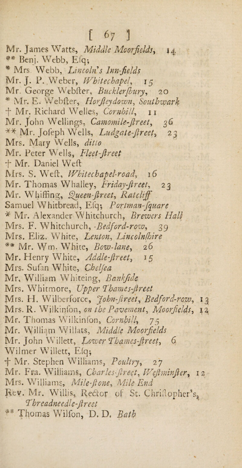 Mr. James Watts, Middle Mcorfields, 44 ** Benj. Webb, Efq*, * Mrs Webb, Lincoln s Inn-fields Mr. j. P. Weber, IVhitechapel, 15 Mr George Webfter, Buckler (bury, 20 * Mr. E. Webfter, Horjleydown, Southwark •f Mr. Richard Welles, Cornhill, n Mr. John Wei lings, Camomile-ftreet, 36 ** Mr. Jofeph Wells, Ludgatefireet^ 23 Mrs. Mary Wells, z/z7/0 Mr. Peter Wells, Fleet-ftreet ffi Mr. Daniel Weft Mrs. S. Weft, IVhitechapel-road, 16 Mr. Thomas Whalley, Friday-ftreet, 23 Mr. Whiffing, FHieenftreet, Ratcliff - Samuel Whitbread, Efq; Portmanfio[uare * Mr. Alexander Whitchurch, Brewers Hall Mrs. F. Whitchurch, •Bedford-rozv, 39 Mrs. Eliz. W7hite, Lenton, Lincolnfhire ** Mr. Wm. White, Bow-lane, 26 Mr. Henry White, Addlefireet, 15 Mrs. Sufan White, Chelfea Mr, Whliiam Whiteing, Bankfide Mrs. Whitmore, Upper Fhames-ftreet Mrs. H. Wilberforce, John-ftreet, Bedford-raw, 13 M rs. R. Wilkinfon, the Pavement, Moo fields, iz Mr. Thomas Wilkinfon, Cornhill, 75 Mr. Wdliiam Willats, Middle Moorfields Mr. John Willett, Lower Fhames-ftreet, 6 Wilmer Willett, Efq; J* Mr. Stephen Williams, Poultry, 27 Mr. Fra. Williams, Charles fireet, IVeft min ft er, 12 Mrs. Williams, Mile ft one, Mile End Rev. Mr. Wallis, Redcr of Sc. Chriflopher’sg Fhreadneedle-ftreet ** Thomas Wilfon, D. D. Bath
