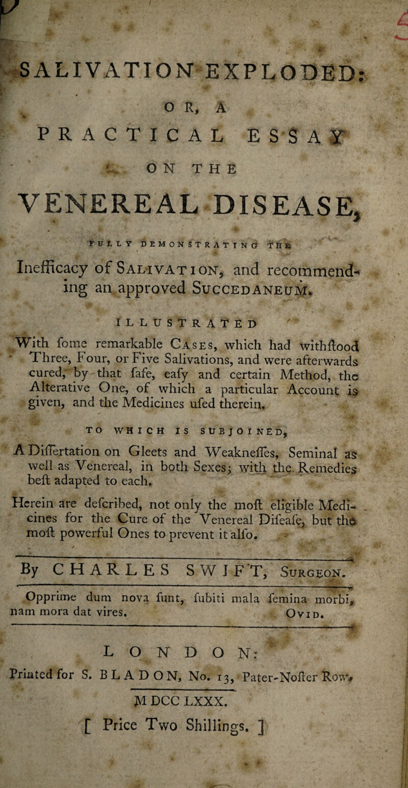 SALIVATION EXPLODED; O R, A w PRACTICAL ESSAY O N T H E VENEREAL DISEASE, FULLY DEMONSTRATING THE Inefficacy of Salivation*, and recommend-* ing an approved Succedaneum. ILLUSTRATED With fome remarkable Cases, which had withflood Three, Four, or Five Salivations, and were afterwards cured, by that fafe, eafy and certain Method, the Alterative One, of which a particular Account is given, and the Medicines ufed therein, TO WHICH IS SUBJOINED, A Dihertation on Gleets and Weakness, Seminal as well as Venereal, in both Sexes; with the Remedies belt adapted to each. Herein are defcribed, not only the molt eligible Medi¬ cines for the Cure of the Venereal Difeafe, but the moll powerful Ones to prevent it alfo. . * ¥? - y . ' By CHARLES SWIFT, Surgeon. ’ ’  ;-■» ** Opprime dum nova funt, fubiti mala femina morbi, nam mora dat vires. Ovid. - -—--——-—* LONDON: Printed for S. BLADON, No. 13, ■ Pater-Noller Rowv H DCC LXXX. [ Price Two Shillings. ]