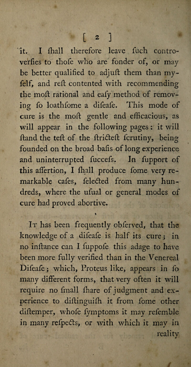 it, I fhall therefore leave fuch contro- verfies to thofe who are fonder of, or may be better qualified to adjuft them than my- felf, and reft contented with recommending the molt rational and eafy method of remov¬ ing fo loathfome a difeafe. This mode of cure is the moil gentle and efficacious, as will appear in the following pages: it will ftand the teft of the ftridteft fcrutiny, being founded on the broad balls of long experience and uninterrupted fuccefs. In fupport of this affertion, I fhall produce fome very re¬ markable cafes, feledted from many hun¬ dreds, where the ufual or general modes of cure had proved abortive. % It has been frequently obferved, that the knowledge of a difeafe is half its cure; in no in fiance can I fuppofe this adage to have been more fully verified than in the Venereal Difeafe; which, Proteus like, appears in fo many different forms, that very often it will require no final 1 ffiare of judgment and ex¬ perience to difiinguiffi it from fome other diftemper, whofe fymptoms it may referable in many refpefts, or with which it may in reality /