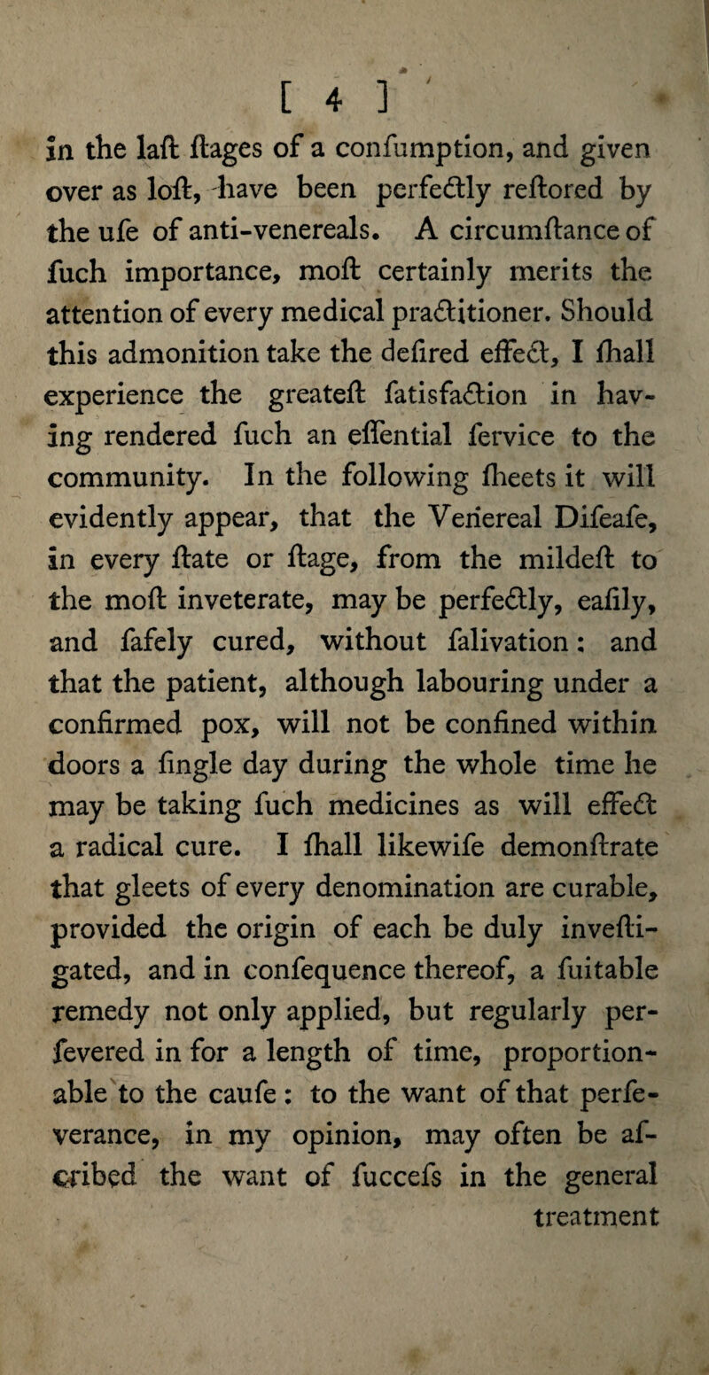 over as loft, have been perfectly reftored by the ufe of anti-venereals. A circumftance of fuch importance, moft certainly merits the attention of every medical pra&itioner. Should this admonition take the defired effedl, I {hall experience the greateft fatisfaftion in hav¬ ing rendered fuch an effential fervice to the community. In the following {beets it will evidently appear, that the Venereal Difeafe, in every ftate or ftage, from the mildeft to the moft inveterate, may be perfectly, eafily, and fafely cured, without falivation: and that the patient, although labouring under a confirmed pox, will not be confined within doors a {ingle day during the whole time he may be taking fuch medicines as will effeft a radical cure. I {hall likewife demonftrate that gleets of every denomination are curable, provided the origin of each be duly invefti- gated, and in confequence thereof, a fuitable remedy not only applied, but regularly per- fevered in for a length of time, proportion- able to the caufe : to the want of that perfe- verance, in my opinion, may often be af- cribed the want of fuccefs in the general treatment