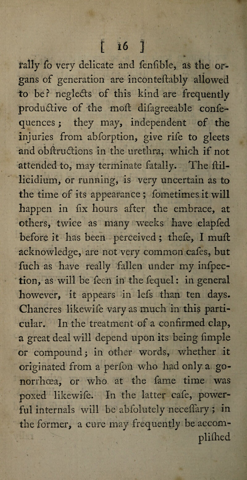 tally fo very delicate and fenfible, as the or¬ gans of generation are inconteftably allowed to be? negleCts of this kind are frequently produ&ive of the moft difagreeable confe- quences; they may, independent of the injuries from abforption, give rife to gleets and obftruffions in the urethra, which if not attended to, may terminate fatally. The ftil- licidium, or running, is very uncertain as to the time of its appearance ; fometimes it will happen in fix hours after the embrace, at others, twice as many weeks have elapfed before it has been perceived; thefe, I muffc acknowledge, are not very common cafes, but fuch as have really fallen under my infpec- tion, as will be feen in the fequel: in general however, it appears in lefs than ten days. Chancres likewife vary as much in this parti¬ cular. In the treatment of a confirmed clap, a great deal will depend upon its being fimple or compound; in other words, whether it originated from a perfon who had only a go¬ norrhoea, or who at the fame time was poxed likewife. In the latter cafe, power¬ ful internals will be abfolutely neceffary ; in the former, a cure may frequently be accom-