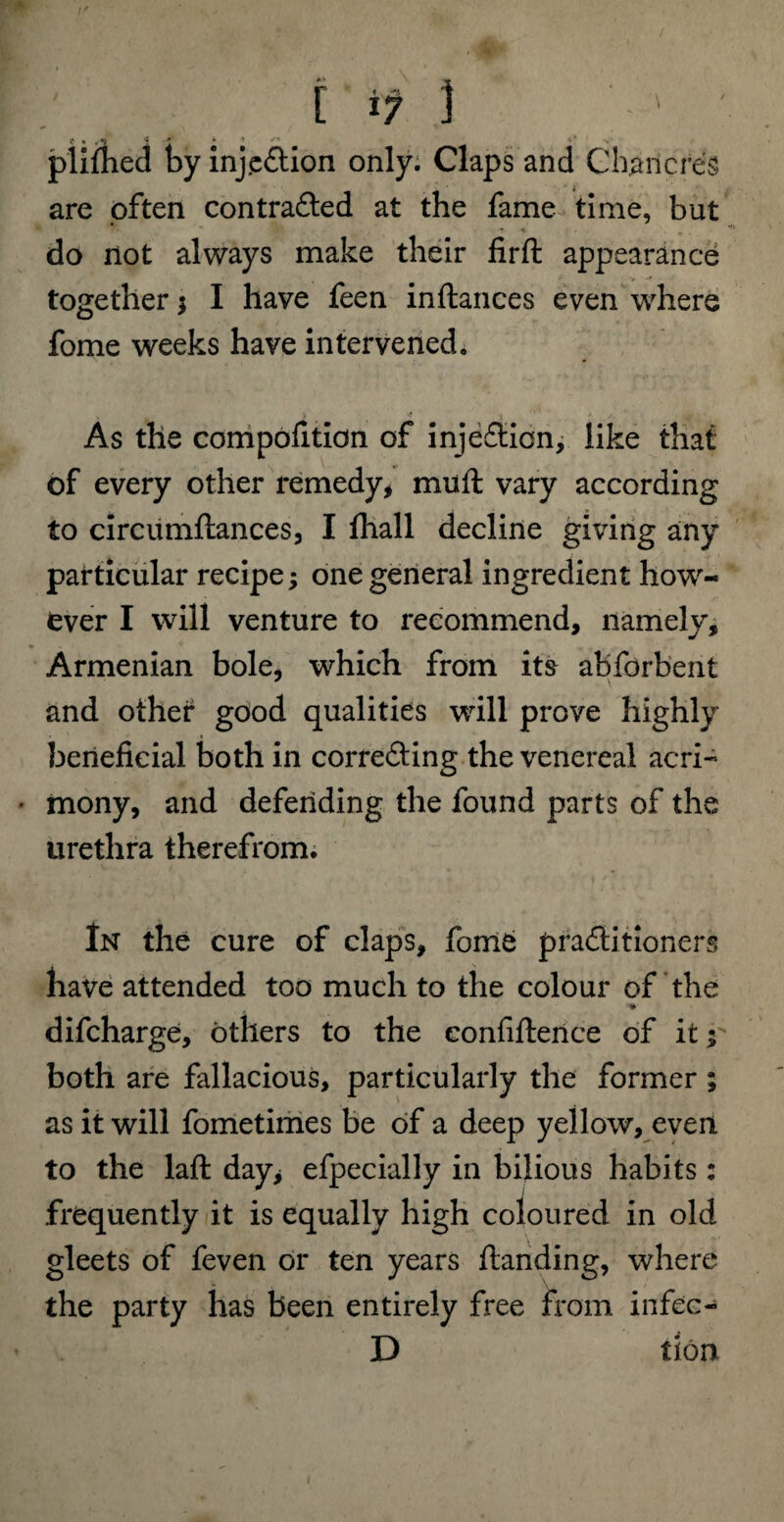 plifhed by inj.e&ion only. Claps and Chancres are often contra&ed at the fame time, but do not always make their firfl: appearance together $ I have feen inftances even where fome weeks have intervened. As the compofition of inje&ion, like that of every other remedy, muft vary according to circumftances, I fhall decline giving any particular recipe; one general ingredient how¬ ever I will venture to recommend, namely, Armenian bole, which from its abforbent and other good qualities will prove highly beneficial both in correfting the venereal acri- • mony, and defending the found parts of the urethra therefrom. In the cure of claps, fome practitioners have attended too much to the colour of the difcharge, others to the eonfiftence of it y both are fallacious, particularly the former ; as it will fometimes be of a deep yellow, even to the laffc day, efpecially in bilious habits: frequently it is equally high coloured in old gleets of feven or ten years ftanding, where the party has been entirely free from infec- D tlon