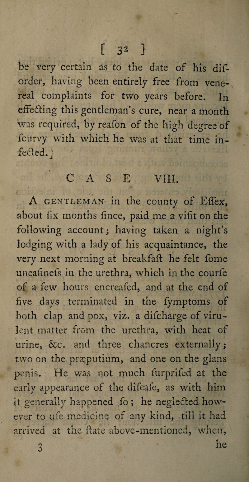 be very certain as to the date of his dis¬ order, having been entirely free from vene¬ real complaints for two years before. In effecting this gentleman’s cure, near a month was required, by reafon of the high degree of fcurvy with which he was at that time in¬ fected.] ' . C A S E VIII. * - • ' „ r A gentleman in the county of EflTex, about fix months fince, paid me a vifit on the following account; having taken a night’s lodging with a lady of his acquaintance, the very next morning at breakfaft he felt fome uneafinefs in the urethra, which in the courfe of a few hours encreafed, and at the end of five days terminated in the fymptoms of both clap and pox, viz. a difcharge of viru¬ lent matter from the urethra, with heat of urine, &c. and three chancres externally; two on the prasputium, and one on the glans penis. He was not much furprifed at the early appearance of the difeafe, as with him it generally happened fo ; he neglected how¬ ever to life medicine of any kind, till it had i arrived at the ftare above-mentioned, when, 7 - he