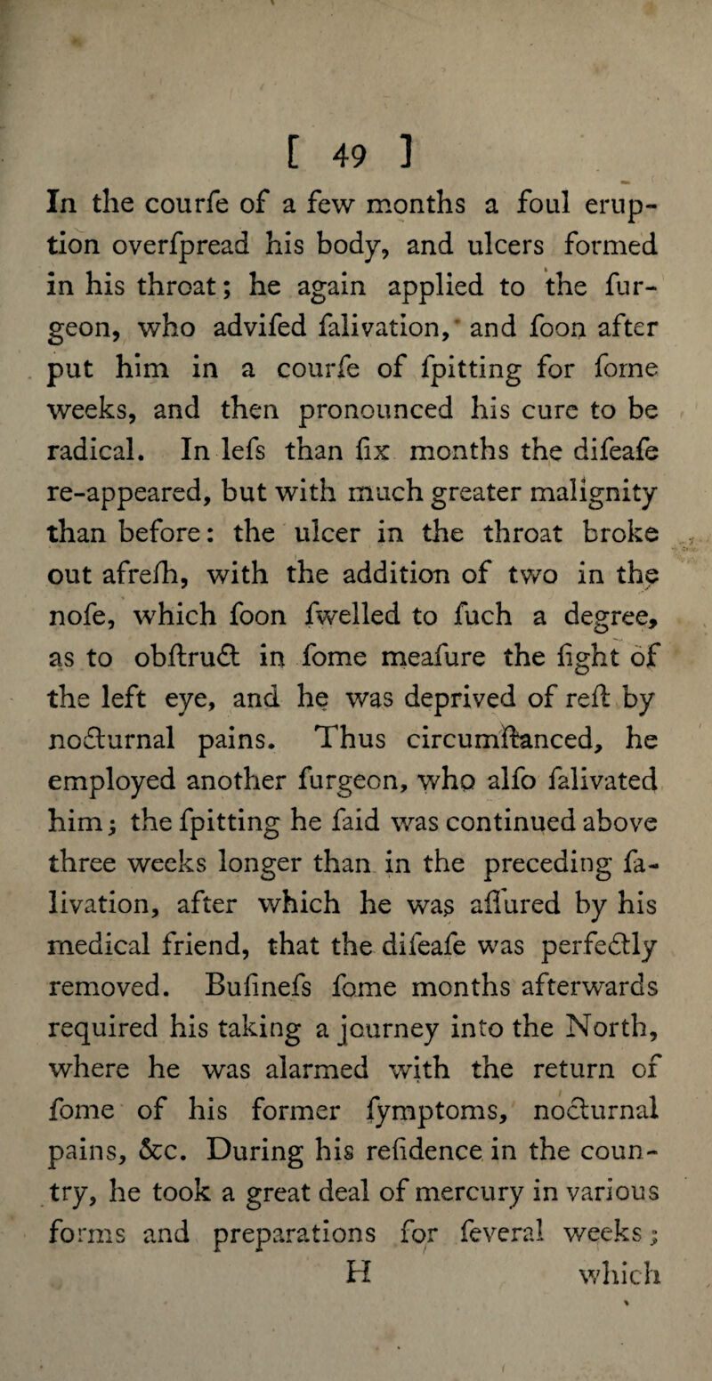 In the courfe of a few months a foul erup¬ tion overfpread his body, and ulcers formed in his throat; he again applied to the fur- geon, who advifed falivation, and foon after put him in a courfe of fpitting for forne weeks, and then pronounced his cure to be radical. In lefs than fix months the difeafe re-appeared, but with much greater malignity than before: the ulcer in the throat broke out afrelh, with the addition of two in the nofe, which foon fwelled to fuch a degree, as to obftrudt in fome meafure the fight of the left eye, and he was deprived of reft by nofturnal pains. Thus circumftanced, he employed another furgeon, who alfo falivated him; the fpitting he faid was continued above three weeks longer than in the preceding fa¬ livation, after which he was allured by his medical friend, that the difeafe was perfeftly removed. Bufinefs fome months afterwards required his taking a journey into the North, where he was alarmed with the return of fome of his former fymptoms, nocturnal pains, &c. During his refidence in the coun¬ try, he took a great deal of mercury in various forms and preparations for feveral weeks; H winch