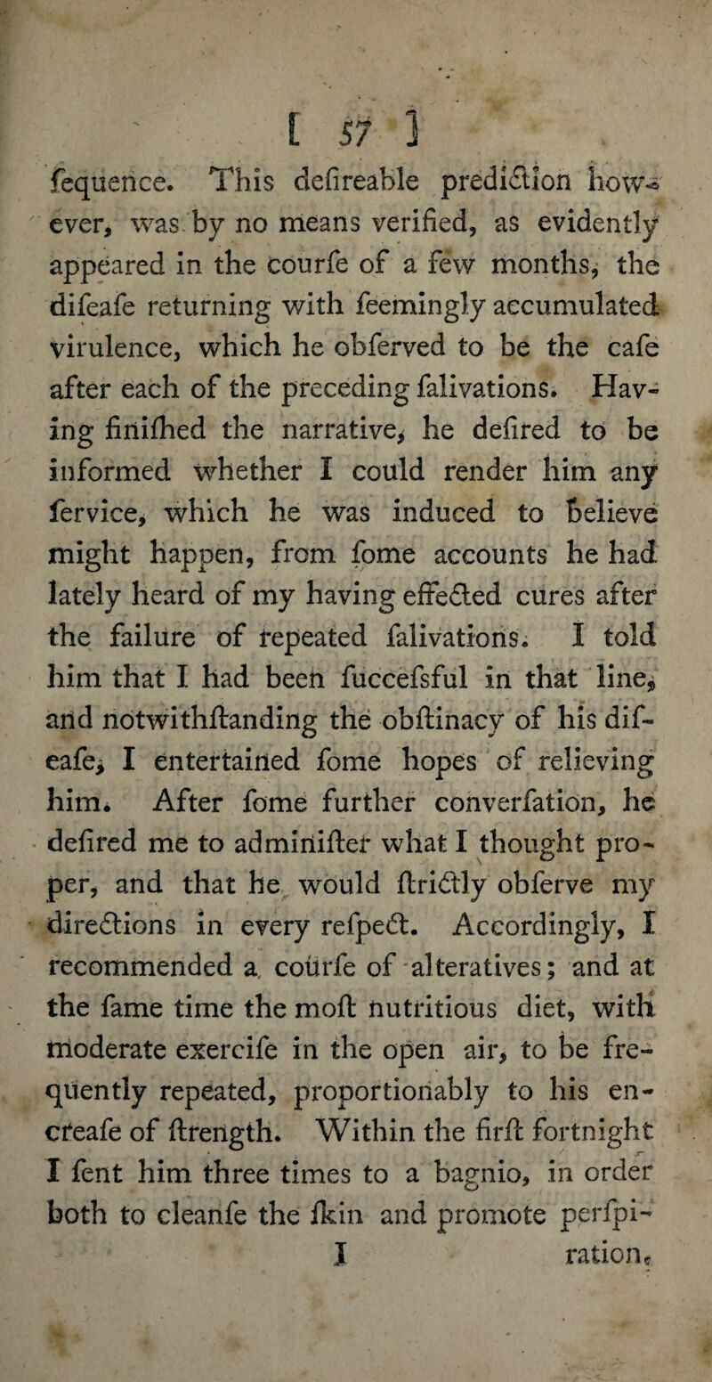 fequence. This defireable prediction how^ ever, was by no means verified, as evidently appeared in the courfe of a few months, the difeafe returning with feemingly accumulated virulence, which he obferved to be the cafe after each of the preceding falivations. Hav¬ ing finifhed the narrative* he defired to be informed whether I could render him any fervice, which he was induced to believe might happen, from fome accounts he had lately heard of my having effedled cures after the failure of repeated falivations. I told him that I had been fuccefsful in that line, and notwithflanding the obftinacy of his dif- eafe* I entertained fome hopes of relieving him. After fome further converfation, he defired me to adminiftei* what I thought pro¬ per, and that he would flridtly obferve my directions in every refpedt. Accordingly, I recommended a courfe of alteratives; and at the fame time the moft nutritious diet, with! moderate exercife in the open air, to be fre¬ quently repeated, proportionably to his en- creafe of ftrength. Within the firft fortnight * ^ x~ I fent him three times to a bagnio, in order both to cleanfe the ikin and promote perfpi- I rationc