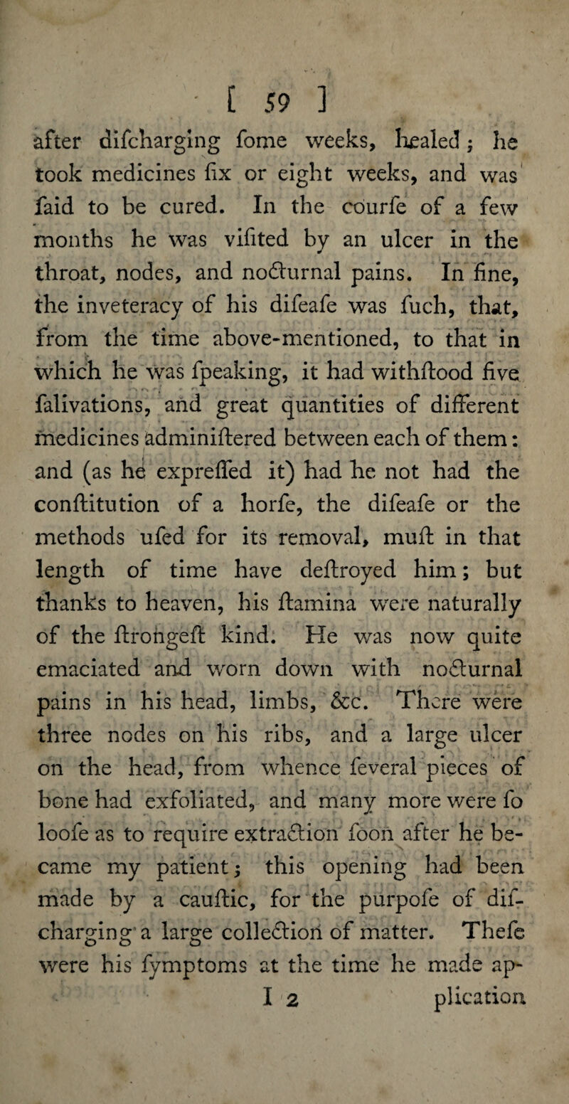 after difcharging fotne weeks, healed; lie took medicines fix or eight weeks, and was faid to be cured. In the courfe of a few months he was vifited by an ulcer in the throat, nodes, and noCturnal pains. In fine, the inveteracy of his difeafe was fuch, that, from the time above-mentioned, to that in which he was fpeaking, it had withflood five falivations, and great quantities of different medicines adminiftered between each of them: and (as hd expreffed it) had he not had the conftitution of a horfe, the difeafe or the methods ufed for its removal, muff in that length of time have deftroyed him; but thanks to heaven, his ftamina were naturally of the ftrongeft kind. He was now quite emaciated and. worn down with nodurnal pains in his head, limbs, &c. There were three nodes on his ribs, and a large ulcer on the head, from whence feveral pieces of bone had exfoliated, and many more were fo loofe as to require extraction foon after he be¬ came my patient j this opening had been made by a cauftic, for the purpofe of dis¬ charging a large collection of matter. Thefe were his fymptoms at the time he made ap- I '2 plication