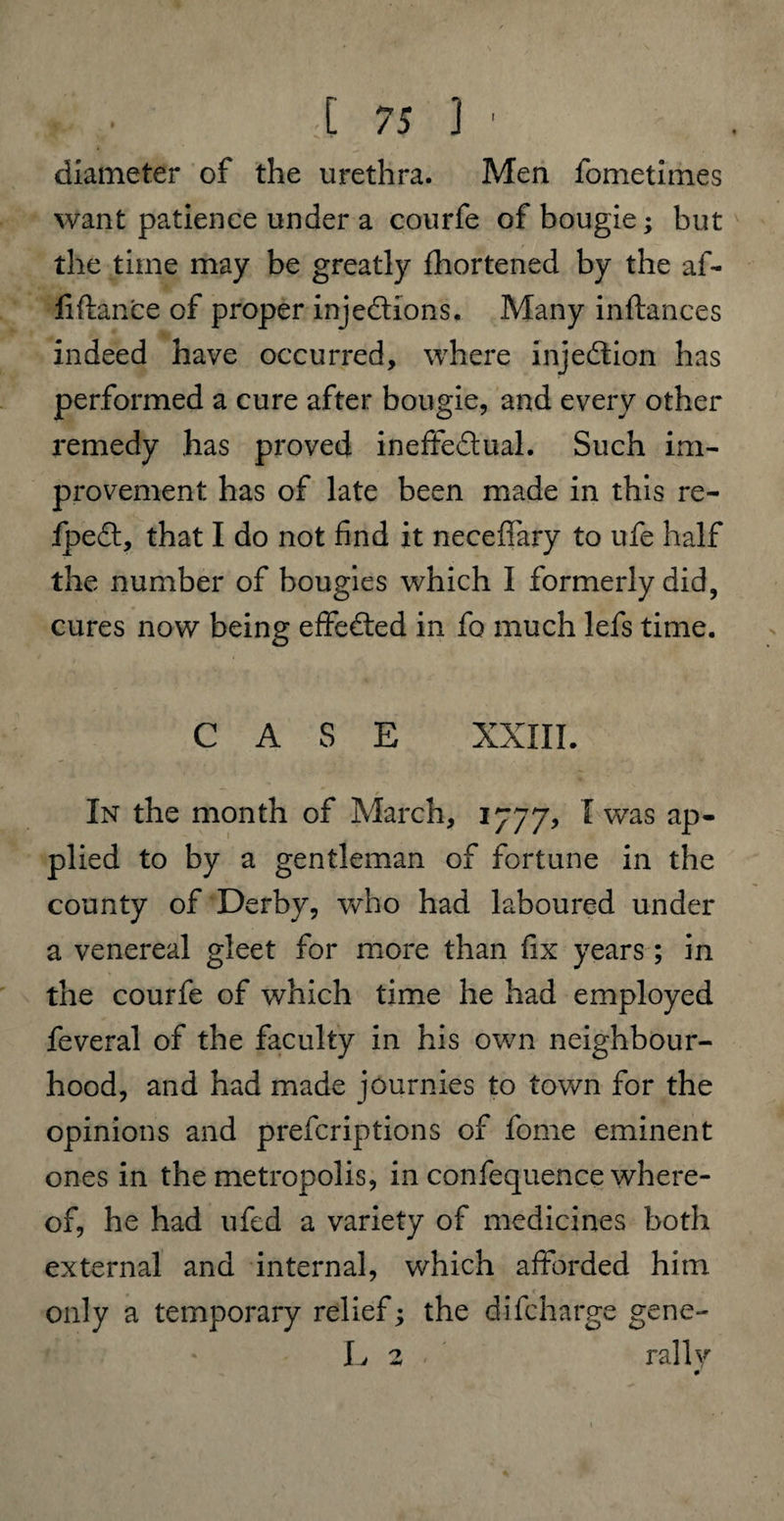 diameter of the urethra. Men fometimes want patience under a courfe of bougie; but the time may be greatly fhortened by the af- fi fiance of proper injections. Many inftances indeed have occurred, where injection has performed a cure after bougie, and every other remedy has proved ineffectual. Such im¬ provement has of late been made in this rc- fpeCt, that I do not find it neceffary to ufe half the number of bougies which I formerly did, cures now being effected in fo much lefs time. CASE XXIII. In the month of March, 1777, I was ap¬ plied to by a gentleman of fortune in the county of Derby, who had laboured under a venereal gleet for more than fix years; in the courfe of which time he had employed feveral of the faculty in his own neighbour¬ hood, and had made journies to town for the opinions and prefcriptions of fome eminent ones in the metropolis, in confequence where¬ of, he had ufed a variety of medicines both external and internal, which afforded him only a temporary relief; the di(charge gene- L 2 rally