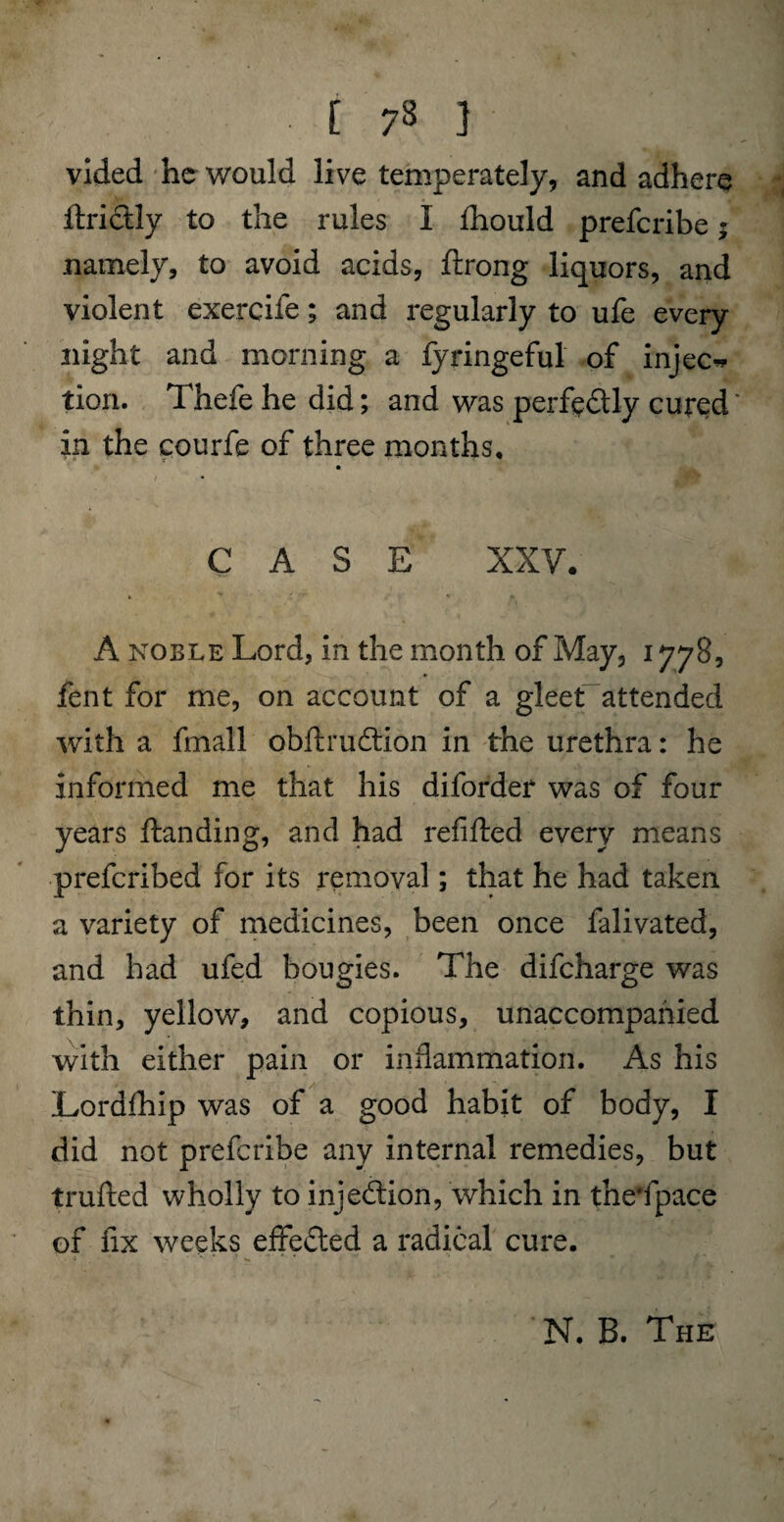 vided he would live temperately, and adhere ftrictly to the rules I fhould preferibe; namely, to avoid acids, flrong liquors, and violent exercife; and regularly to ufe every night and morning a fyringeful of inject tion. Thefe he did; and was perfe&ly cured' in the courfe of three months, CASE XXV. A noble Lord, in the month of May, 1778, fent for me, on account of a gleet attended with a fmall obftruffion in the urethra: he informed me that his diforder was of four years Handing, and had refilled every means preferibed for its removal; that he had taken a variety of medicines, been once falivated, and had ufed bougies. The difeharge was thin, yellow, and copious, unaccompanied with either pain or inflammation. As his Lordfhip was of a good habit of body, I did not preferibe any internal remedies, but trufted wholly to inje&ion, which in the’fpace of fix weeks effected a radical cure. N. B. The