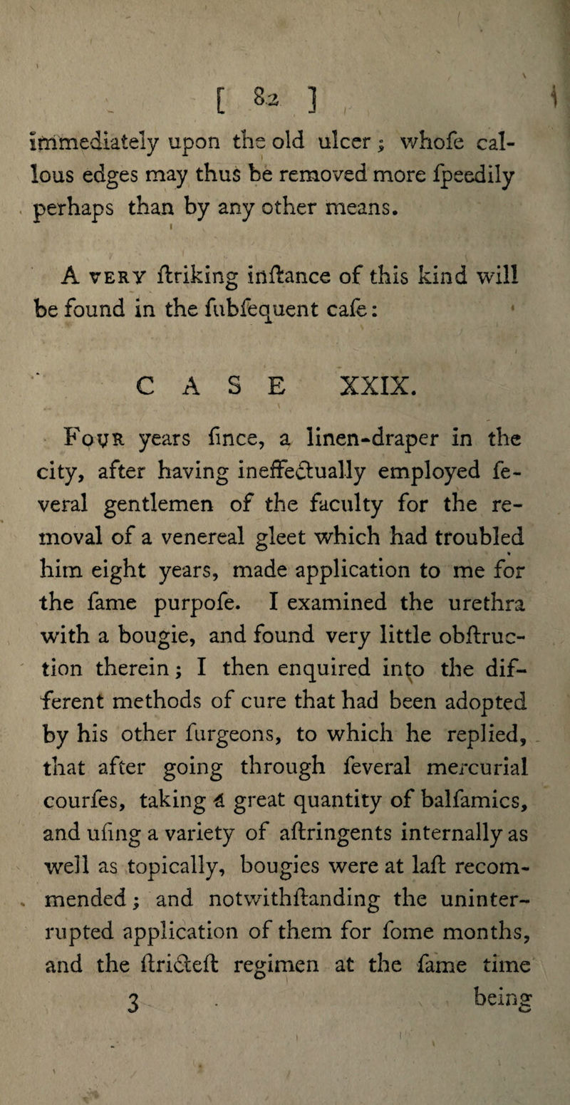 [ 8* ] immediately upon the old ulcer; whofe cal¬ lous edges may thus be removed more fpeedily perhaps than by any other means. i A very ftriking inftance of this kind will be found in the fubfequent cafe: CASE XXIX. Four years fince, a linen-draper in the city, after having ineffectually employed fe- veral gentlemen of the faculty for the re¬ moval of a venereal gleet which had troubled ♦ him eight years, made application to me for the fame purpofe. I examined the urethra with a bougie, and found very little obftruc- tion therein; I then enquired into the dif¬ ferent methods of cure that had been adopted by his other furgeons, to which he replied, that after going through feveral mercurial courfes, taking 4 great quantity of balfamics, and ufing a variety of aflringents internally as well as topically, bougies were at laft recom¬ mended ; and notwithilanding the uninter¬ rupted application of them for fome months, and the ftrideft regimen at the fame time beinar