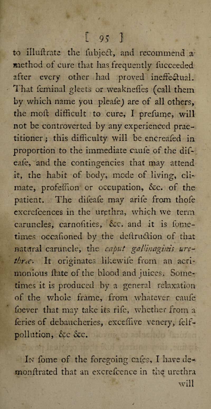 to illuftrate the fubjed:, and recommend a method of cure that has frequently fucceeded after every other had proved ineffe&ual. That feminal gleets or weakneffes (call them by which name you plealej are of all others, the moft difficult to cure, I prefume, will not be controverted by any experienced prac¬ titioner ; this difficulty will be encreafed in proportion to the immediate caufe of the dif- eafe, and the contingencies that may attend it, the habit of body, mode of living, clb mate, profeffion or occupation, &c. of the patient. The difeafe may arife from thofe excrcfcences in the urpthra, which we term caruncles, carnofities, &c. and it is fome- times occafioned by the deftrudion of that natural caruncle, the caput gallinagitm ure~ three. It originates likewife from an acri¬ monious date of the blood and juices. Some¬ times it is produced by a general relaxation of the whole frame, from whatever caufe foever that may take its rife, whether from a ferics of debaucheries, exceffive venery, feif- pollution, &c &c. In fome of the foregoing cafes, I have de- o o monflrated that an excrefcence in the urethra will