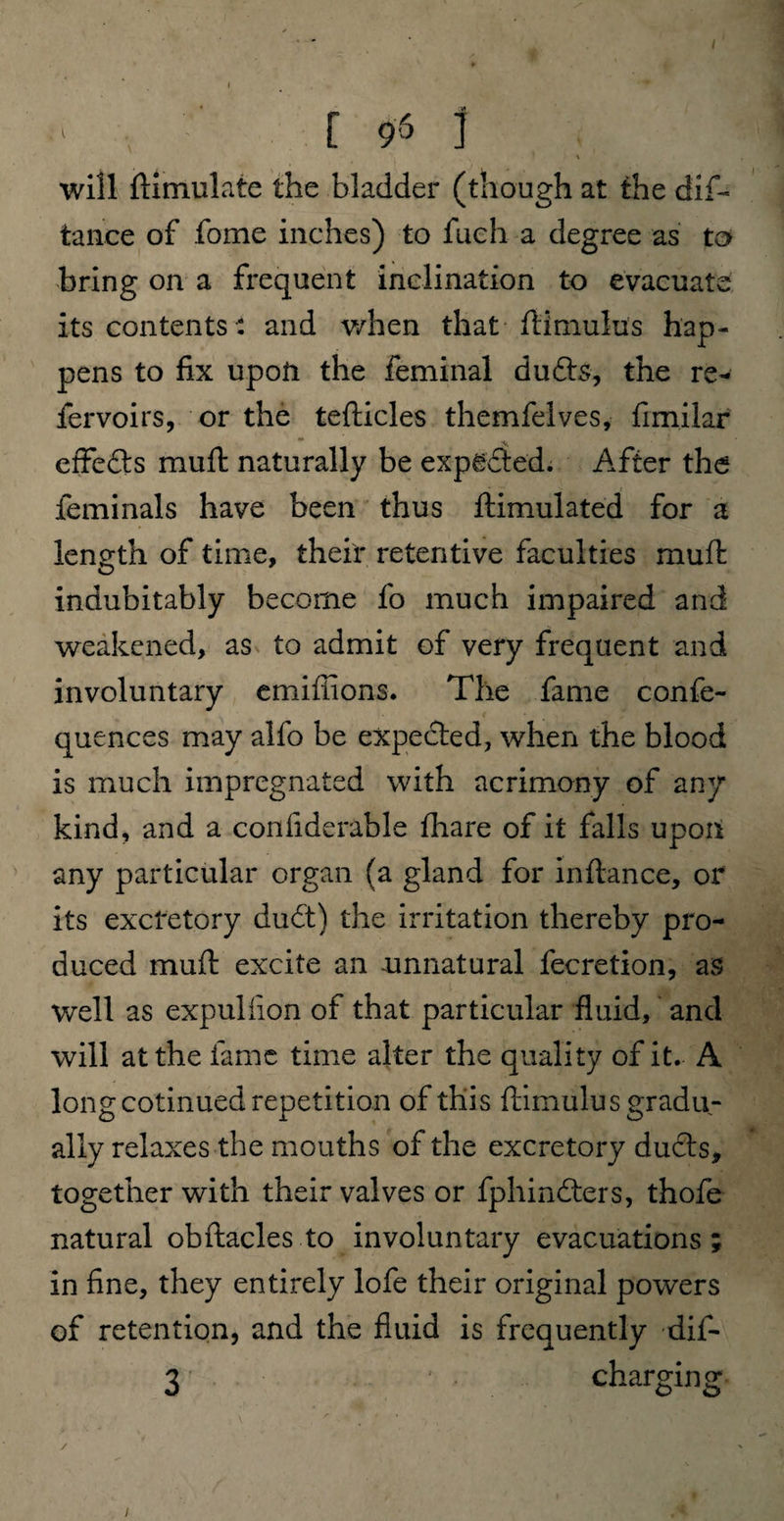 I ■' [ 96 i will ftimulate the bladder (though at the dif~ tance of fome inches) to fuch a degree as to bring on a frequent inclination to evacuate its contents : and when that ftimulus hap¬ pens to fix upon the feminal dufts, the re¬ fer voirs, or the tefticles themfelves, fimilar effe&s muft naturally be expected. After the feminals have been thus ftimulated for a length of time, their retentive faculties muft indubitably become fo much impaired and weakened, as to admit of very frequent and involuntary emifiions. The fame confe- quences may alfo be expected, when the blood is much impregnated with acrimony of any kind, and a confiderable fhare of it falls upon any particular organ (a gland for inftance, or its excretory du£t) the irritation thereby pro¬ duced muft excite an unnatural fecretion, as well as expuliion of that particular fluid, and will at the fame time alter the quality of it. A long cotinued repetition of this ftimulus gradu¬ ally relaxes the mouths of the excretory ducts, together with their valves or fphindters, thofe natural obftacles to involuntary evacuations; in fine, they entirely lofe their original powers of retention, and the fluid is frequently dif- 3 • • charging /