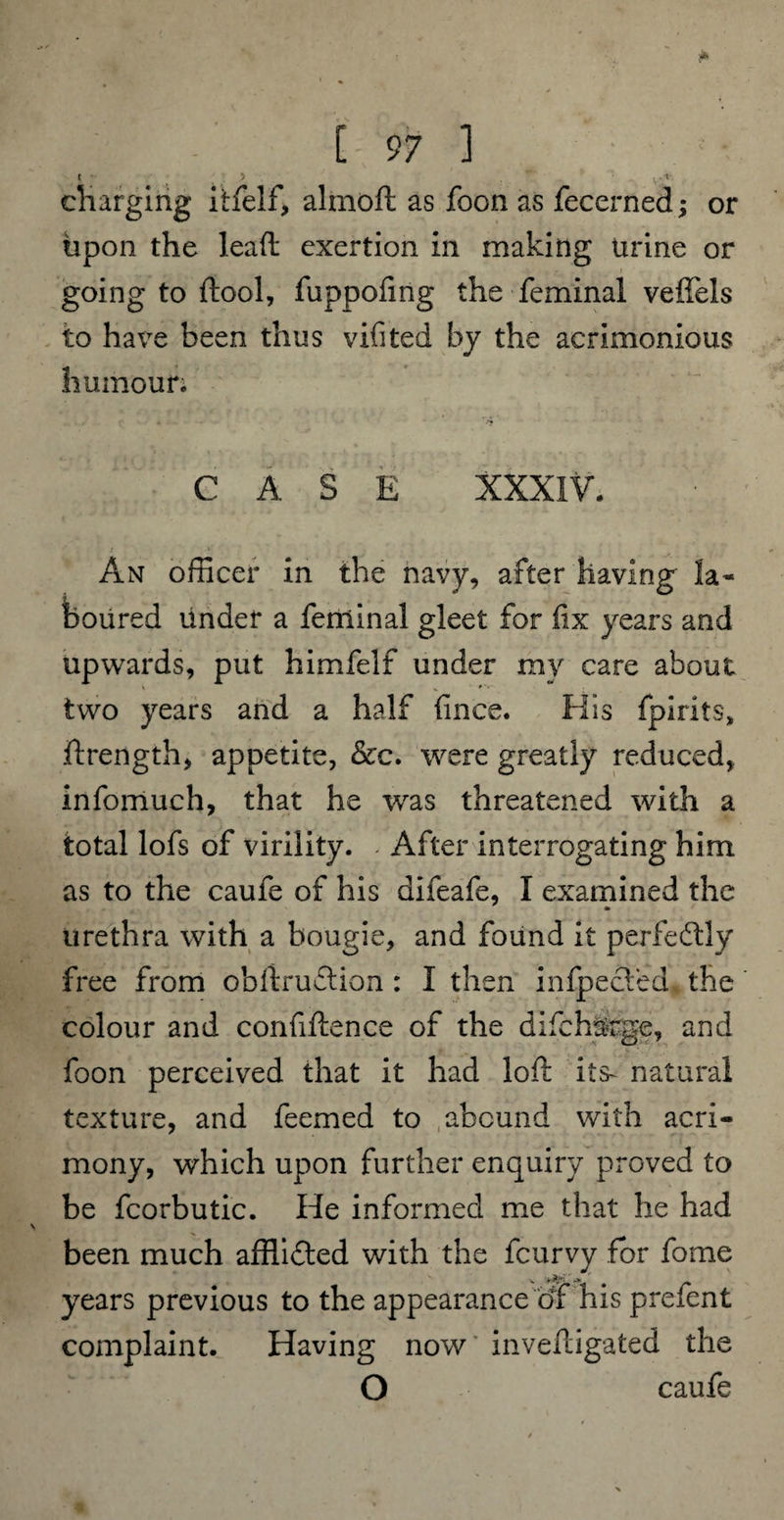 t .5 . ^ cliarging itfelf, aimed as foon as fecerned; or upon the lead exertion in making urine or going to ftool, fuppofing the feminal veffels to have been thus vifited by the acrimonious humour; CASE XXXIV. An officer in the navy, after having la* boiired under a feniinal gleet for fix years and upwards, put himfelf under my care about two years and a half fince. His fpirits, drength, appetite, &c. were greatly reduced, infomuch, that he was threatened with a total lofs of virility. - After interrogating him as to the caufe of his difeafe, I examined the urethra with a bougie, and found it perfectly free from obdruftion : I then infpected the colour and confidence of the difcharge, and foon perceived that it had lod its- natural texture, and feemed to abound with acri¬ mony, which upon further enquiry proved to be fcorbutic. He informed me that he had been much afflifted with the fcurvy for fome years previous to the appearance cjf his prefent complaint. Having now invedigated the O caufe