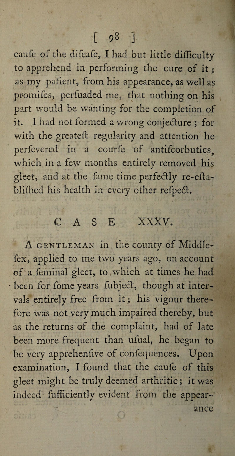 [ 92 ] caufe of the difeafe, I had but little difficulty to apprehend in performing the cure of it; as my patient, from his appearance, as well as promifes, perfuaded me, that nothing on his part would be wanting for the completion of it. I had not formed a wrong conjecture ; for with the greateft regularity and attention he perfevered in a ccurfe of antifcorbutics, which in a few months entirely removed his gleet, and at the fame time perfectly re-efla- blifhed his health in every other refpeCt. CASE XXXV. A gentleman in the county of Middle- fex, applied to me two years ago, on account of a ieminal gleet, to,which at times he had • been for fome years fubjeCt, though at inter¬ vals entirely free from it; his vigour there¬ fore was not very much impaired thereby, but as the returns of the complaint, had of late been more frequent than ufual, he began to be very apprehenfive of confequences. Upon examination, I found that the cauie of this gleet might be truly deemed arthritic; it was indeed fufficiently evident from the appear¬ ance