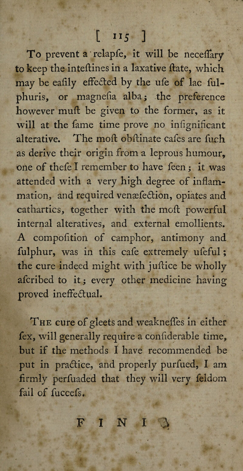 [ ”5 ] To prevent a relapfe, it will be neceflary to keep the inteftines in a laxative ftate, which may be eafily effected by the ufe of lac ful- phuris, or magnefia alba; the preference however muft be given to the former, as it will at the fame time prove no insignificant alterative. The moft obftinate cafes are fuch as derive their origin from a leprous humour, one of thefe I remember to have feen; it was attended with a very high degree of inflam¬ mation, and required vensefeCtion, opiates and cathartics, together with the moft powerful internal alteratives, and external emollients. A composition of camphor, antimony and fulphur, was in this cafe extremely ufeful; the cure indeed might with juftice be wholly afcribed to it; every other medicine having proved ineffectual. The cure of gleets and weakneffes in either fex, will generally require a considerable time, but if the methods I have recommended be put in practice, and properly purfued, I am firmly perfuaded that they will very feidom fail of fuccefs.