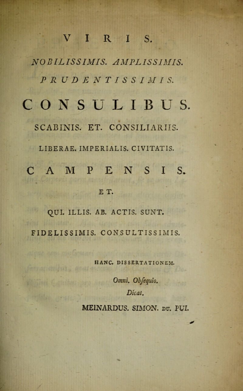 VIRIS. NOBILISSIMIS. AMPLISSIMIS. P R U D E N T I S S I M 1 S. CONSULIBUS. SCABINIS. ET. CONSILIARIIS. LIBERAE. IMPERIALIS. CIVITATIS. CAMPENSIS. E T. QUI. ILLIS. AB. ACTIS. SUNT. FIDELISSIMIS. CONSULTISSIMIS. HANC. DISSERTATIONEM. Omni. Obfequio. Dicat. MEINARDUS. SIMON. dc. PUI.
