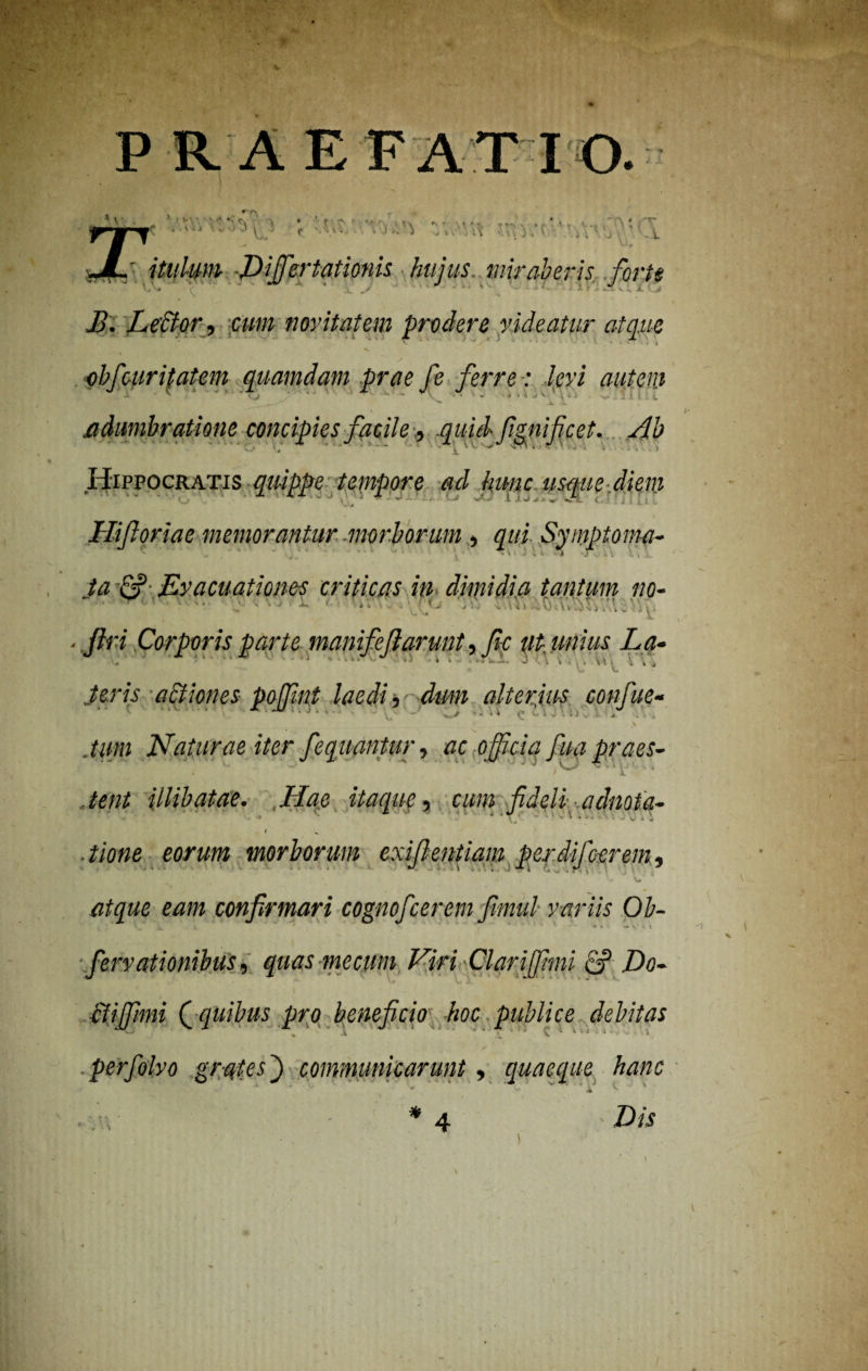 PRAEFATIO. \ r r\ * l V ■ v' < c. •> • ' t > -V . ..... • . , '•A • < • r.^. V,. -i\' my.T'r/p‘ J V. ■L jL' itulmn -JDiffertationis hujus miraberis forte ■ •■■■ . j K j M. LeUor^ cum novitatem prodere videatur atque ' v / * *' * ••***-<• « -rr •> . « obf atritatem quamdam prae fe ferre: levi autem adumbratione concipies facile, quid fignifcet. Ab Hippocratis qiuppe tempore ad hunc usque, diem Hi foriae memorantur morborum , qui Symptoma- ta Evacuationes criticas in dimidia tantum m- . filri Corporis parte manifcjlarunt, fi-c ut-unius La- .teris actiones poffint laedi, dum alterius confue- ' ' JtJJ } / , .... , \ / .tum Naturae iter fiequantur, ac officia fiua praes¬ tent illibatae. Hae itaque, cum fideli adnota- .eorum morborum exifientiam perdi/cerem, atque eam confirmari cognoficerem fimul variis Ob- + • - * \ fiervationibus, quas me cum Viri Clqriffimi & Do- ctiffhni ( quibus pro beneficio hoc publice debitas % A, ^ C •* i ■*y V - perfolvo grates) communicarunt, quaeque hanc * 4 Z)W