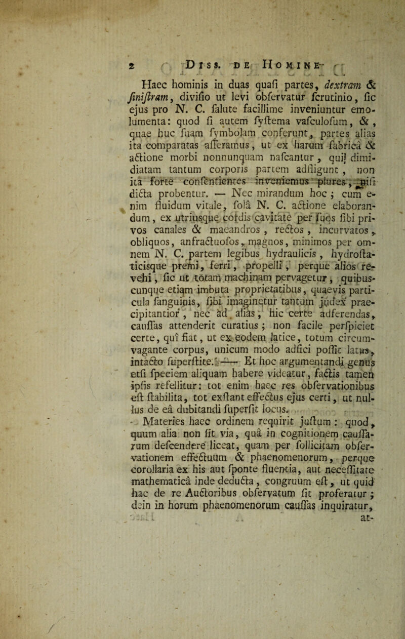 -- ' i >4 •*<, <. -<• Haec hominis in duas quafi partes, dextram & finijlram, divifio ut levi obfervatur fcrutinio, fic ejus pro N. C. falute facillime inveniuntur emo¬ lumenta : quod fi autem fiyftema vafculofum, & , quae huc fuam fymbolam conferunt, partes alias ita comparatas afferamus, ut ex harum fabrica & a&ione morbi nonnunquam nafcantur , quij dimi¬ diatam tantum corporis partem adfligunt , non ita forte confindentes inveniemus piures-, jfill difta probentur. — Nec mirandum hoc ; cum e- nim fluidum vitale, fola N. C. aciione elaboran¬ dum , ex utriusque cofdis cavitate per fuqs fibi pri¬ vos canales & maeandros , redlos , incurvatos obliquos, anfradtuofosr magnos, minimos per om¬ nem N. C. partem legibus hydraulicis , hydrofta- ticisque premi, ferri, propelli, perque alios re¬ vehi , fic ut totam machinam pervagetur , quibus¬ cunque eti^m imbuta proprietatibus, quaevis parti¬ cula fanguinis, fibi imaginetur tantum judex prae¬ cipi tantior , nec &d. alias, hic certe adferendas, canflas attenderit curatius ; non facile perfpiciet certe, qui fiat, ut ex.eodem latice, totum circum- vagante corpus, unicum modo adfici poflic latus, intafto fLiperfiite.' —— Et hoc argumentandi genus etfi fpeciem aliquam habere videatur, fadiis tamen ipfis refellitur: tot enim haec res obfervationibus eft ftabilita, tot exfiant efferus ejus certi, ut nul¬ lus de ea dubitandi fuperfit locus. * Materies haec ordinem requirit jufium : quod, quum alia non fit via, qua in cognitionem cauiTa- rum defcendere liceat, quam per follicitam obfer- -vationem effe&uum & phaenomenorum, perque corollaria ex his aut fponte fluentia, aut neceffitate mathematica inde dedufla , congruum eft, ut quid hac de re Auftoribus obfervatum fic proferatur dfin in horum phaenomenorum cauflas inquiratur, 't ... at- /