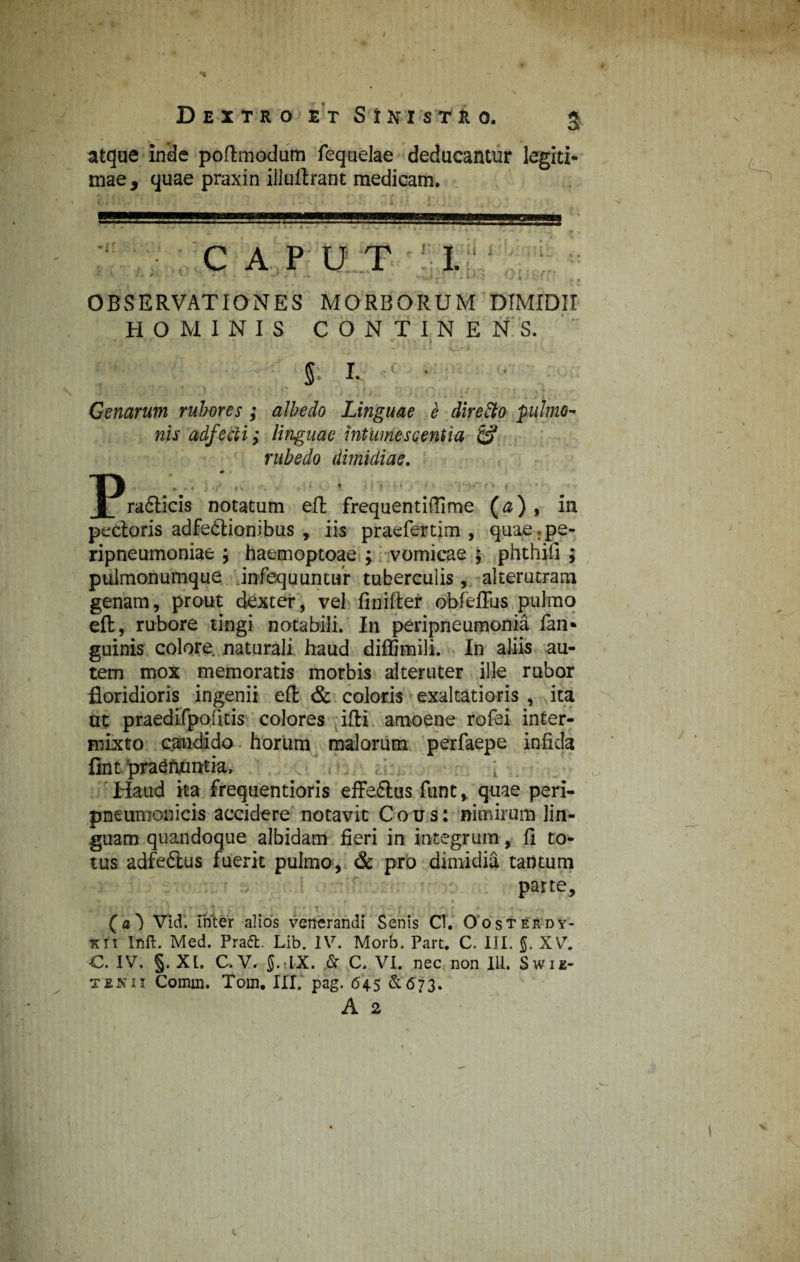 Dextro et StNjsmo. g atque inde poftmodum fequelae deducantur legiti¬ mae, quae praxin illuftrant medicam. caput i. • • • • / -1' - ' * • : :; OBSERVATIONES MORBORUM DIMIDII HOMINIS CONTINENS. • . - «- K‘' * i VA-»* » 1 V 5- I- Genarum rubores ; albe do Linguae e direfto pulmo¬ nis adfetli; linguae intumescentia & rubedo dimidiae. ~Prafticis notatum eft frequentifiime (a) , in pecloris adfedtionibus , iis praefertim , quae.pe- ripneumoniae ; haemoptoae ; vomicae j phthifi ; pulmonumque infequuntur tuberculis, alterutram genam, prout dexter, vel finifter obfeflus pulmo eft, rubore tingi notabili. In peripneumonia fan* guinis colore naturali haud diffimili. In aliis au¬ tem mox memoratis morbis alteruter ille rubor floridioris ingenii eft & coloris exaltatioris , ita ut praedifpofitis colores ifti amoene rofei inter¬ mixto candido horum malorum perfaepe infida fint pra^fumtia. : Haud ha frequentioris effeftus funt, quae peri- pneumonicis accidere notavit Cous: nimirum lin¬ guam quandoque albidam fieri in integrum, fi to¬ tus adfedlus fuerit pulmo, & pro dimidia tantum parte, i J | /• v ' ' J f -i • i f - i i' I f * ^ t '■ 'I' •*! 4 »| f 1 r /1 a (a} Vid. inter alios venerandi Senis Cl. Oosterdy- xii Inft. Med. Praft. Lib. IV. Morb. Part. C. III. §. XV. €. IV. §. XI. C, V. 5.tLX. & C. VI. nec non IU. Swie- tenix Comm. Tom. III. pag. 645 £673. A 2