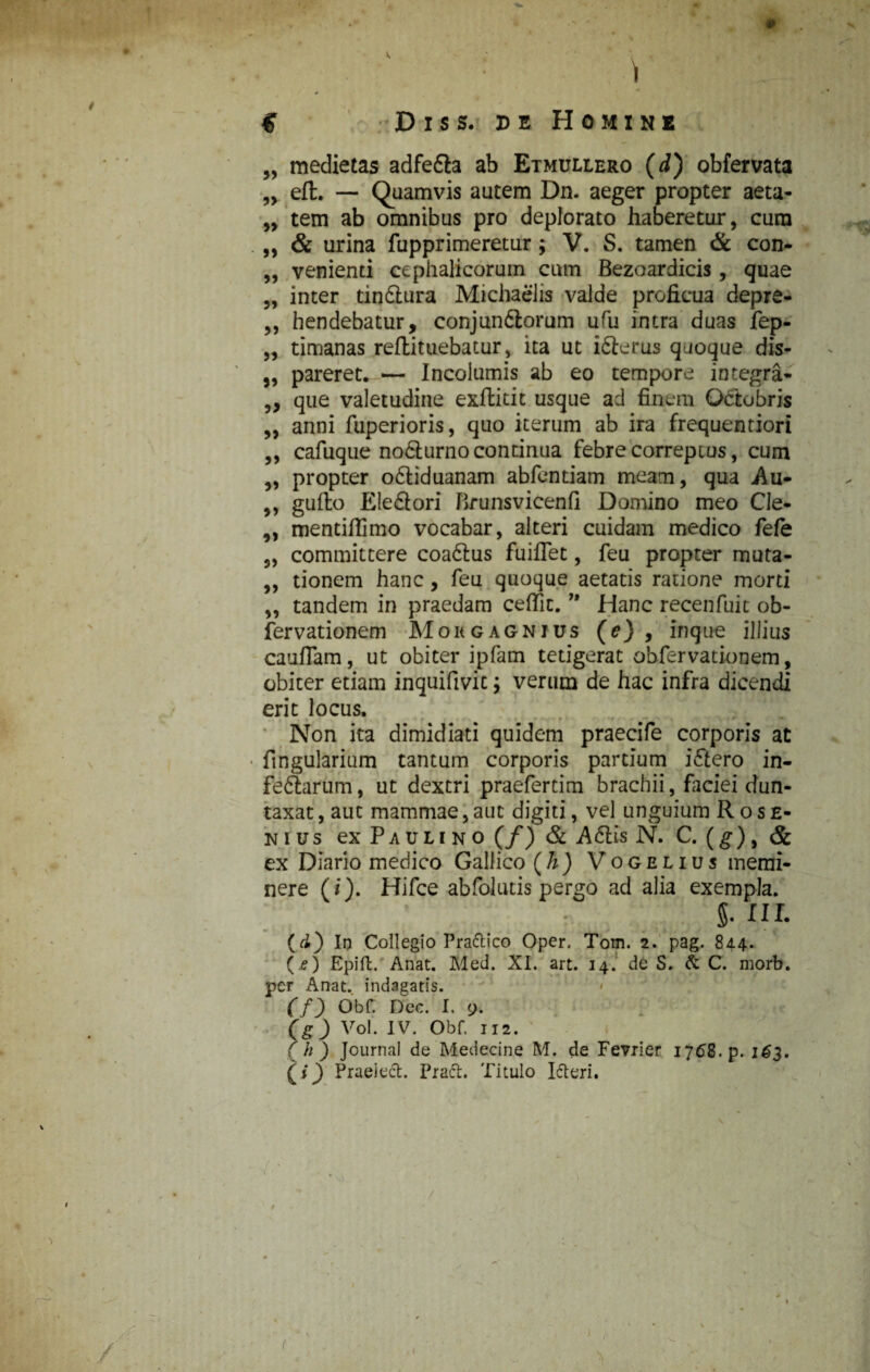 ) C Dis s. de Homine „ medietas adfe&a ab Etmullero (d) obfervata „ eft. — Quamvis autem Dn. aeger propter aeta- „ tem ab omnibus pro deplorato haberetur, cura „ & urina fupprimeretur; V. S. tamen & con- „ venienti cephalicorum cum Bezoardicis, quae „ inter tindlura Michaelis valde proficua depre- ,, hendebatur, conjundiorum ufu intra duas fep- „ timanas reflituebatur, ita ut idierus quoque dis- „ pareret.,-— Incolumis ab eo tempore integra- „ que valetudine exftitit usque ad finem Octobris „ anni fuperioris, quo iterum ab ira frequentiori ,, cafuque nodturno continua febre correptus, cum ,, propter odtiduanam abfentiam meam, qua Au- ,, guilo Eiediori Brunsvicenfi Domino meo Cle- „ mentillimo vocabar, alteri cuidam medico fefe „ committere coadlus fuiffet, feu propter muta- „ tionem hanc, feu quoque aetatis ratione morti „ tandem in praedam ceffic.” Hanc recenfuit ob- fervationem Mokgagnius (e) , inque illius cauflam, ut obiter ipfam tetigerat obfervationem, obiter etiam inquifivic j verum de hac infra dicendi erit locus. Non ita dimidiati quidem praecife corporis at • fingularium tantum corporis partium idiero in- feftarum, ut dextri praefertim brachii, faciei dun- taxat, aut mammae, aut digiti, vel unguium R o s e- nius ex Paulino (/) & A diis N. C. (g), & ex Diario medico Gallico (h) Vogelius memi¬ nere (i). Hifce abfolutis pergo ad alia exempla. S- III. (cL) In Collegio Pra&ico Oper. Tom. 2. pag. 844. (.*) Epift. Anat. Med. XI. art. 14. de S. & C. morb. per Anat. indagatis. (f) Obf. Dee. I. 9. (g) Vol. IV. Obf. 112. ( h ) Journal de Medecine M. de Fevrier 1768. p. 163. (i) Praeiech Praft. Titulo I&eri. t