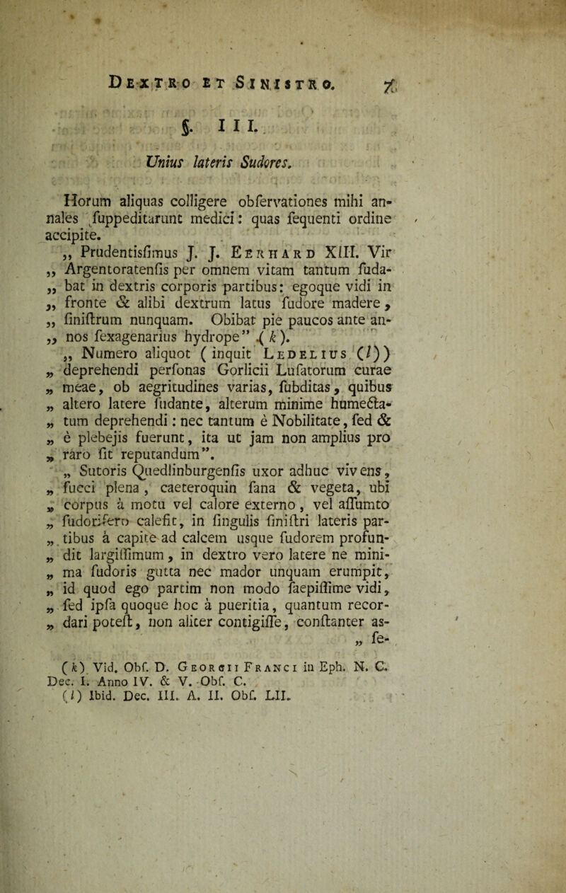 §• III. Unius lateris Sudores. 33 35 53 Horum aliquas colligere obfervationes mihi an¬ nales /uppeditarunc medici: quas fequenti ordine accipite. ,, Prudentisfimus J. J. Eerhard XIII. Vir Argentoratenfis per omnem vitam tantum fuda- bat in dextris corporis partibus: egoque vidi in fronte & alibi dextrum latus fudore madere, „ finiftrum nunquam. Obibat pie paucos ante an- „ nos fexagenarius hydrope” ^ k). „ Numero aliquot (inquit Ledelius (/)) deprehendi perfonas Gorlicii Lufatorum curae meae, ob aegritudines varias, fubditas, quibus altero latere fudante, alterum minime humefta- tum deprehendi: nec tantum e Nobilitate, fed & e plebejis fuerunt, ita ut jam non amplius pro raro fit reputandum”. „ Sutoris Quedlinburgenfis uxor adhuc vivens, fucci plena , caeteroquin fana & vegeta, ubi corpus a motu vel calore externo, vel aflumto fudorifero calefit, in Ungulis fini (Iri lateris par- „ tibus a capite ad calcem usque fudorem profun¬ dit largiflimum, in dextro vero latere ne mini¬ ma fudoris gutta nec mador unquam erumpit, id quod ego partim non modo faepiflime vidi, fed ipfa quoque hoc a pueritia, quantum recor¬ dari poteil;, non aliter contigilTe, conftanter as- „ fe- 33 33 33 33 33 33 33 »3 33 33 ( k) Vid. Obf. D. G eor e i i Fr anc i in Eph. N. C. Dec. I. Anno IV. & V. -Obf. C. (0 Ibid. Dec. III. A. II. Obf. LII. N /