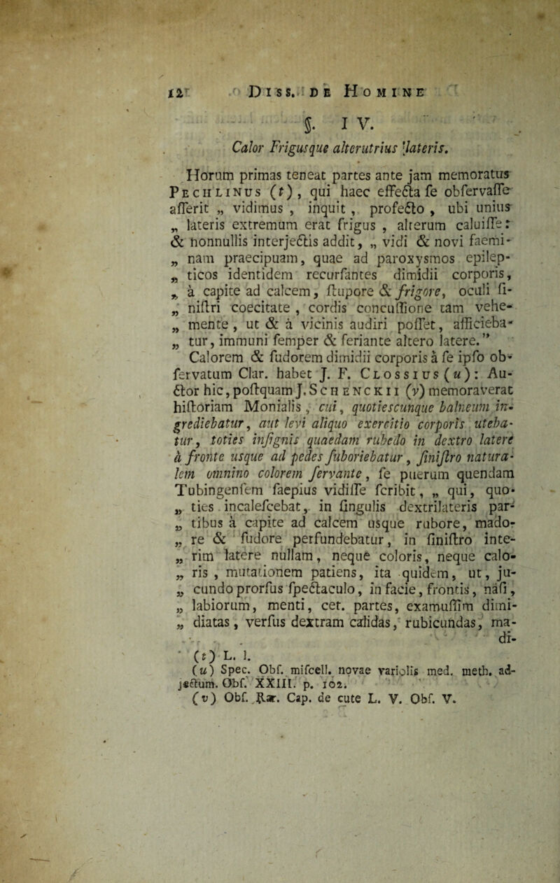 ; - • - - g. I V. Calor Frigusque alterutrius [lateris. Horam primas teneat partes ante jam memoratus Pecii linus (t) , qui haec effefta fe obfervafle a fler it „ vidimus , inquit , profe&o , ubi unius „ lateris extremum erat frigus , alrerum caluifler & nonnullis interjedlis addit, „ vidi & novi faemi- „ nam praecipuam, quae ad paroxysmos epilep- „ ticos identidem recurfatites dimidii corporis, % a capite ad calcem, ftupore & frigore, oculi fi- „ niflri coecitate , cordis concuflione tam vehe- „ mente, ut & a vicinis audiri poflet, aflicieba- „ tur, immuni femper & feriante altero latere.” Calorem & fudorem dimidii corporis a fe ipfo ob- fervatum Clar. habet J. F. Clossius («): Au- 6lor hic, poftquam J, S c h e n c k i i (v) memoraverat hiftoriam Monialis cui, quoties cunque balneum in* grediebatur, aut levi aliquo exercitio corporis uteba¬ tur, toties injignis quaedam rubedo in dextro latere a fronte usque ad pedes /aboriebatur, finijlro natura¬ lem omnino colorem fervante, fe puerum quendam Tubingenfem faepius vidifle feribit, „ qui, quo- „ ties incalefcebat, in fingulis dextrilateris par- „ t ibus a capite ad calcem usque rubore, mado- „ re & fudore perfundebatur, in finiftro inte- „ rim latere nullam, neque coloris, neque calo „ ris , mutationem patiens, ita quidem, ut, ju- „ eundo prorfus fpedlaculo, in facie, frontis, nafi, ,, labiorum, menti, cet. partes, examufflrn dimi- „ diatas, verfus dextram calidas, rubicundas, ma- ,vr , . di- ' (O L. J. (u) Spec. Obf. mifcell. novae variolis med. meth. ad- j«ctum. ObC XXIII. p. 102. (v) Obf. ,Rar. Cap. de cute L. V. Obf. V. A / *