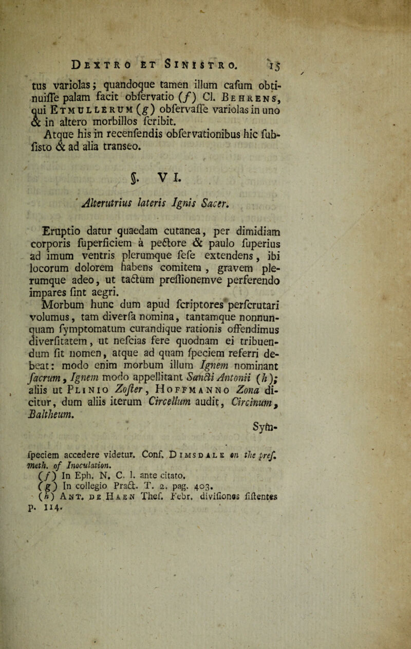 tus variolas; quandoque tamen illum cafum obti- nuiffe palam facit obfervatio (/) Cl. Behrens, qui Etmdllercm(^) obfervaffe variolas in uno & in altero morbillos fcribit. Atque his in recenfendis obfervationibus hic fub- listo & ad alia transeo. §. V I. Alterutrius lateris Ignis Sacer. Eruptio datur quaedam cutanea, per dimidiam corporis fuperficiem a peftore & paulo fuperius ad imum ventris plerumque fefe extendens, ibi locorum dolorem habens comitem , gravem ple¬ rumque adeo, ut tadlum preffionemve perferendo impares fint aegri. Morbum hunc dum apud fcriptores perfcrutari volumus, tam diverfa nomina, tantamque nonnun- quam fymptomatum curandique rationis offendimus diverfitatem, ut nefcias fere quodnam ei tribuen¬ dum fit nomen, atque ad quam fpeciem referri de¬ beat: modo enim morbum illum Ignem nominant Jaerum, Ignem modo appellitant Sahfti Antonii (h); aliis ut Plinio Zojier, fio ffm anno Zona di¬ citur, dum aliis iterum Circelhtm audit, Circinum, Baltheum. * * Syfe- fpeciem accedere videtur. Conf. Dimsdale 6n the pref. meth. of Inoculation. (/) In Eph. N, C. 1. ante citato. (g) In collegio Praft. T. 2. pag. 403. (A) Amt. de Haen Thef. Febr. divifionss fiftent*s p. H4-