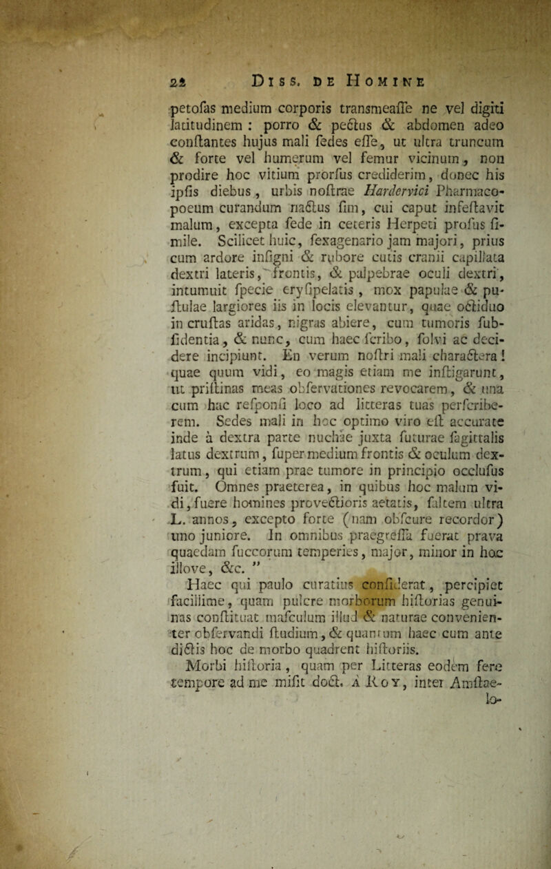 petofas medium corporis transmeafle ne vel digiti latitudinem : porro & peftus & abdomen adeo conflantes hujus mali fedes e fle, ut ultra truncum & forte vel humerum vel femur vicinum, noii prodire hoc vitium prorfus crediderim, donec his ipfis diebus, urbis noflrae Hardcrvici Pharmaco- poeum curandum naftus fim, cui caput infeftavit malum, excepta fede in ceteris Herpeti profus fi- mile. Scilicet huic, fexagenario jam majori, prius cum ardore infigni & rubore cutis cranii capillata dextri lateris, frontis, & palpebrae oculi dextri, intumuit fpecie eryfipelatis , mox papulae & pu- flulae largiores iis in locis elevantur, quae odliduo in cruftas aridas, nigras abiere, cum tumoris fub- fidentia, & nunc, cum haec fcribo, folvi ac deci¬ dere incipiunt. En verum noflri mali, charaftera ! quae quum vidi, eo magis etiam me infligarunt, ut priflinas meas obfervationes revocarem, & una cum hac refponfi loco ad litteras tuas perfcribe- rem. Sedes mali in hoc optimo viro eft accurate inde a dextra parte nuchae juxta futurae fagittalis latus dextrum, fuper medium frontis & oculum dex¬ trum, qui etiam prae tumore in principio occlufus fuit. Omnes praeterea, in quibus hoc malum vi¬ di, fuere homines prove&ioris aetatis, faltem ultra L. annos, excepto forte (nam obfcure recordor) uno juniore. In omnibus praegrefla fuerat prava quaedam fuccorum temperies, major, minor in hoc illove, &c. ” Haec qui paulo curatius confiderat, percipiet facillime, quam pulcre morborum hiftorias genui¬ nas conflituat mafculum illud & naturae convenien¬ ter cbfervandi fludium, & quantum haec cum ante di£lis hoc de morbo quadrent hiftoriis. Morbi hiftoria , quam per Litteras eodem fere tempore ad me mifit docl, A Roy, inter Amftae- lo I