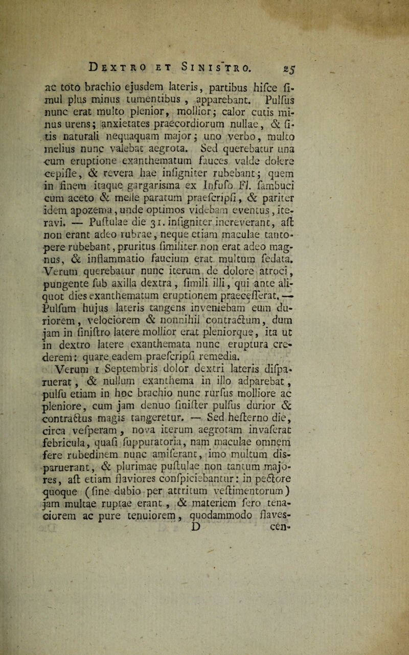 ac toto brachio ejusdem lateris, partibus hifce fi- mul plus minus tumentibus , apparebant. Pulfus nunc erat multo plenior, mollior; calor cutis mi¬ nus urens; anxietates praecordiorum nullae, & fi- tis naturali nequaquam major; uno verbo, multo melius nunc valebat aegrota. Sed querebatur una cum eruptione exanthematum fauces valde dolere cepifle, & revera hae infigniter rubebant; quem in finem itaque gargarisma ex Infula FL fambuci cum aceto & meile paratum praefcripfi, & pariter idem apozema,unde optimos videbam eventus,ite. ravi. — Pullulae die 31. infigniter increverant, afi non erant adeo rubrae, neque etiam maculae tanto¬ pere rubebant, pruritus fimiliter non erat adeo mag¬ nus, & inflammatio faucium erat multum fedata. Verurn querebatur nunc iterum de dolore atroci, pungente fub axilla dextra, fimili illi, qui ante ali¬ quot dies exanthematum eruptionem praeceflerat. — Pulfum hujus laceris tangens inveniebam eum du¬ riorem, velociorem & nonnihil contradium, dum jam in finiftro latere mollior erat pleniorque, ita ut in dextro latere exanthemata nunc eruptura cre¬ derem: quare eadem praefcripfi remedia. Verum 1 Septembris dolor dextri lateris difpa* ruerat, & nullum exanthema in illo adparebat, pulfu etiam in hoc brachio nunc rurfus molliore ac pleniore, cum jam denuo finifter pulfus durior & contrarius magis tangeretur. — Sed hefterno die, circa vefperam, nova iterum aegrotam invaferac febricula, quafi fuppuratoria, nam maculae omnem fere rubedinem nunc amiferanc, imo multum dis¬ paruerant, & plurimae puftulae non tantum majo¬ res, afi: etiam flaviores confpiciebantur: in peflore quoque (fine dubio per attritum veflimentorum) jam multae ruptae erant , & materiem fero tena¬ ciorem ac pure tenuiorem, quodammodo fiaves- D ' cen-