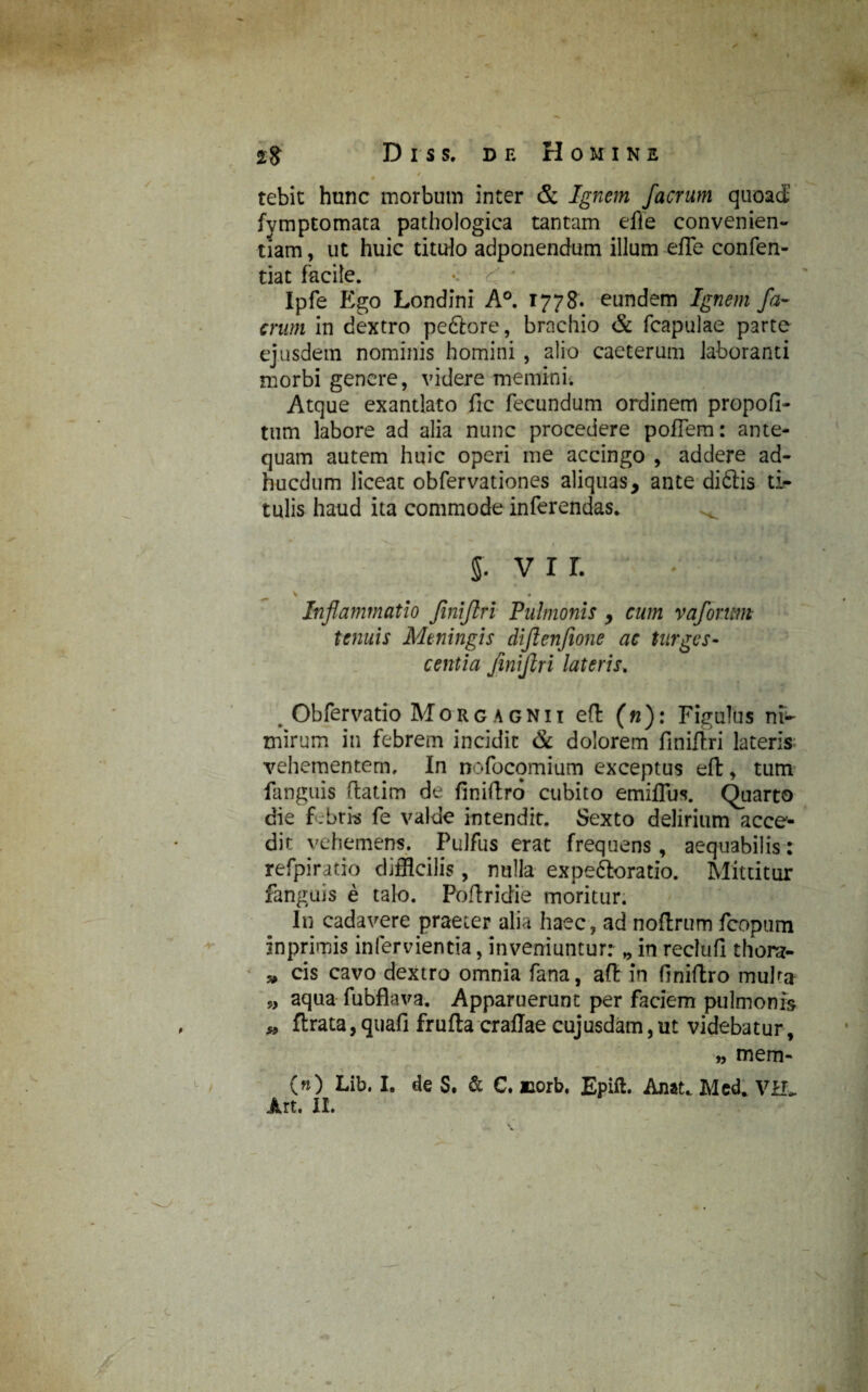 # ' *• ■1 ■ „. v. • • - tebit hunc morbum inter & Ignem facrum quoad fymptomata pathologica tantam effe convenien¬ tiam, ut huic titulo adponendum illum-effe confen- tiat facile. Ipfe Ego Londini A°. 1778. eundem Ignem fa¬ crum in dextro peftore, brachio & fcapulae parte ejusdem nominis homini , alio caeterum laboranti morbi genere, videre memini. Atque exantlato fic fecundum ordinem propofi- tum labore ad alia nunc procedere poflem: ante¬ quam autem huic operi me accingo , addere ad- hucdum liceat obfervationes aliquas, ante di£tis ti¬ tulis haud ita commode inferendas. 5. vir. Inflammatio fmijlri Pulmonis , cum vafonm tenuis Meningis diftenfione ac turges¬ centia jinfflri lateris. Obfervatio Morgagnii eft (n): Figulus ni¬ mirum in febrem incidit & dolorem finiftri lateris vehementem. In nofocomium exceptus eft, tum fanguis ftatim de finiftrd cubito emiffus. Quarto die f.bri-s fe valde intendit. Sexto delirium acce¬ dit vehemens. Pulfus erat frequens, aequabilis: refpiratio difficilis, nulla expe&oratio. Mittitur fanguis e talo. Poflridie moritiir. In cadavere praeter alia haec, ad nofixum feopum inprimis infervientia, inveniuntur: „ in reclufi thora- » cis cavo dextro omnia fana, aft in finiftro mulm „ aqua fubflava. Apparuerunt per faciem pulmonis * ftrata, quafi frufta craflae cujusdam, ut videbatur, „ mem- (») Lib. I. de S. & C. iiorb, Epift. Anat* Med. VEL An. II.