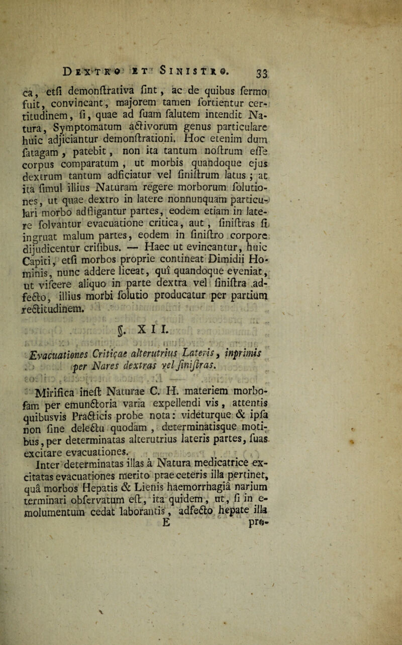 ca, etfi demonflrativa fint, ac de quibus fermo fuit, convincant, majorem tamen fortientur cer¬ titudinem , fi, quae ad fuam falutem intendit Na¬ tura, Symptomatum a£Hvorutn genus particulare huic adjiciantur demonftrationi. Hoc etenim dum fatagam , patebit, non ita tantum noftrum e fle corpus comparatum , ut morbis quandoque ejus dextrum tantum adficiatur vel firiiftrum latus ; at ita fimul illius Naturam regere morborum foludo¬ nes, ut quae dextro in latere nonnunquam particu- fari morbo ad fligantur partes, eodem etiam in late¬ re folvantur evacuatione critica, aut, finiftras fi ingruat malum partes, eodem in finiftro corpore dijudicentur crifibus. — Haec ut evincantur, huic Capiti, etfi morbos proprie contineat Dimidii Ho¬ minis, nunc addere liceat, qui quandoque eveniat, ut vifcere aliquo in parte dextra vel finiftra .ad-' fefto, illius morbi folutio producatur per partium xeStitudinem. $. X I I. - * \ f •- ' ' .'.'er * . » *■ c ■> t, , {1 ' .. ■ , . , i. . 1 . II: j ; . ■ ; J {] f Evacuationes Criticae alterutrius Lateris, inprimis per Nares dextras vel finiflras. eo: ].r : -i . . . I: t . • Mirifica ineft Naturae C. H. materiem morbo- fam per emun&oria varia expellendi vis, attentis quibusvis Praftieis probe nota: videturque & ipfa non fine deleftu quodam , determinatisque moti¬ bus, per determinatas alterutrius lateris partes, fuas. excitare evacuationes. Inter determinatas illas a Natura medicatrice ex¬ citatas evacuationes merito prae ceteris illa pertinet, qua morbos Hepatis & Lienis haemorrhagia narium terminari obfervamm e(t, ita quidem, ut, fi in e- molumentum cedat laborantis, adfe&o hepate illa E pr&- • / \ f