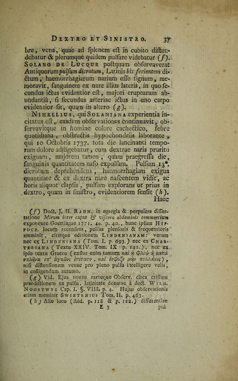 \ bre, vena, quae ad fplenem eft in cubito diften- debatur & plerumque quidem pulfare videbatur (/). SoLANd de Lucq^ue poftquam obfervaverat pulfum dicrotum, Latinis bis ferientem di¬ tium, haemorrhagiarum narium efle lignum, me¬ moravit , fanguinem ex nare illius lateris, in quo fe¬ cundus ittus evidentior eft T majori erupturum ab¬ undantia, fi fecundus arteriae itlus in uno carpo evidentior fit, quam in altero (g). Nihellius, qui Sol ania na experientia in¬ citatus eftr easdem obfervationes condnuavit, ob- fervavitque in homine colore cachetiico, febre quotidiana , obftrutiis hypochondriis laborante 9 qui 10 Octobris 1737. tota die lancinanti tempo¬ rum dolore adfligebacur, cum dextrae naris pruritu exiguam , majorem tamen , quam praegrefla die, fanguinis quantitatem nafo expulfam. Pulfum 13*. dicrotum deprehenderis , haemorrhagiam exigua quantitate & ex dextra nare nafcentem vidit, ac horis aliquot elaplis, pulfum explorans ut prius in ,dextro, quam in finiftro, evidenciorem fenfit (h)* Haec £/) Doft. J. H. Rarn, in egregia & perpufcra difler- tatione Mirum inter caput {*? vifcera abdominis commercium exponente Goettingae 1771. 40. p. 40., hunc ipfutn Hip- pocr. locum recenfens, pullus plenioris & frequentioris meminit, citatque editionem Lindenianam: verum nec ex Lindeniana (Toin. I. p. 693.} nec ex Char* teri ana f Textu XXIV. Tom. IX p. 142.)» nec ex ipfo textu Graeco (exftac enim tantum nodi v} (p.Xkp H narde (TTrXYjVx er’ dcyxobvi hir octo , noti hepv^e pcvjv vroXXocntg) , nifi diftenfionem venae pro pleno pulfu intelligere velis, ia colligendum autumo. (g) Vid. Ejus, novae rarneque Obferv. circa erilium, praedictionem ex pulfu, latinitate donatae a doct. Wilii. Noortwyk Cap. I. §. VIII. p. 4. Hujus obfervationis etiam meminit Swietenius Tom, II. p. 463. ( h j Alio loco (ibid. p. u3 & p. 122.) differentiae