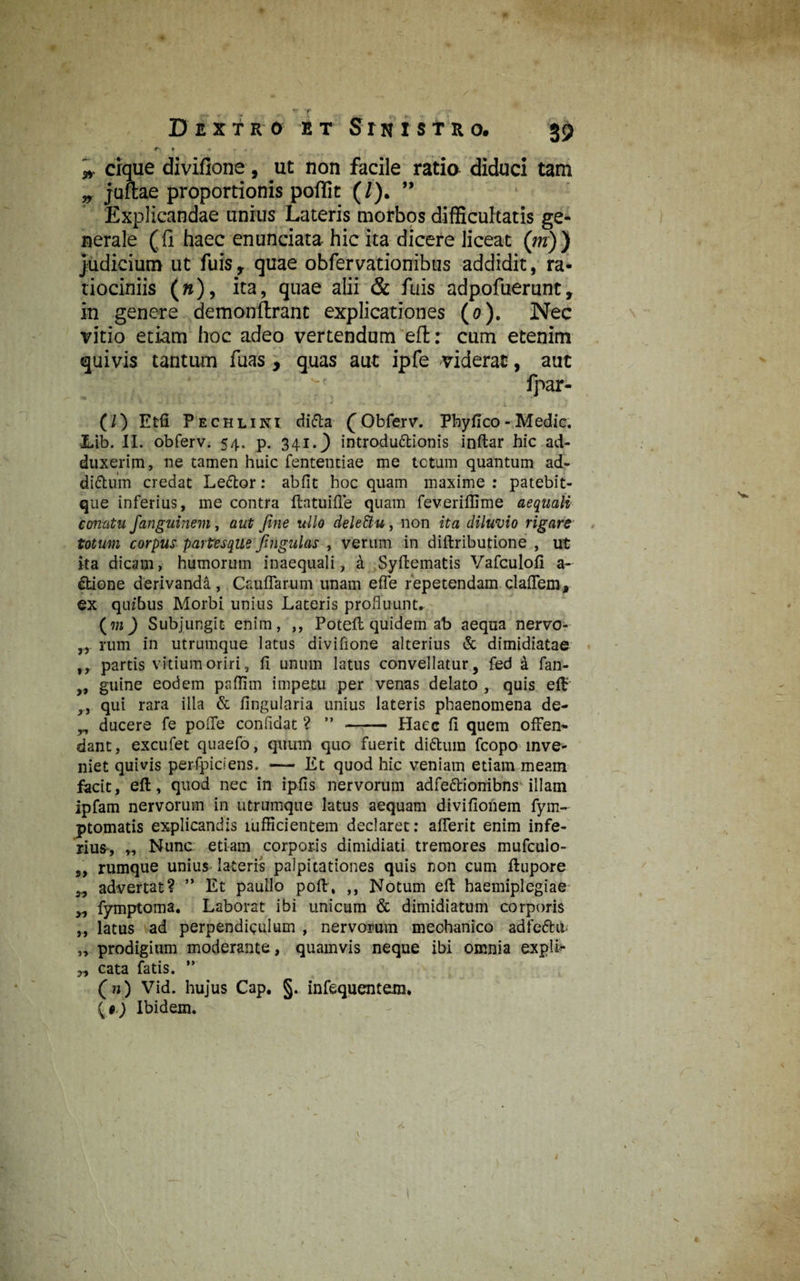 «r •> Dextro et Srn i s t r o. 39 es » • » * cique divifione, ut non facile ratio diduci tam „ juftae proportionis poflit (/'). ” Explicandae unius Lateris morbos difficultatis ge¬ nerale (fi haec enunciata- hic ita dicere liceat (m)) Judicium ut fuis r quae obfervationibus addidit, ra¬ tiociniis (n), ita, quae alii & fuis adpofuerunt, in genere demonftrant explicationes (o). Nec vitio etiam hoc adeo vertendum eft: cum etenim quivis tantum fuas , quas aut ipfe viderat, aut fpar- (/) Etfi P echlini di<5ta (Obferv. Pbyfico-Medie. Lib. II. obferv. 54. p. 341.} introductionis inftar hic ad¬ duxerim , ne tamen huic fententiae me tetum quantum ad- diCtum credat LeCtor: abfit hoc quam maxime: patebit- que inferius, me contra ftatuifle quam feveriffime aequati conatu fanguinem, aut fine ullo dele&u , non ita diluvio rigare totum corpus partesque fingulas , verum in diftributione , ut ita dicam, humorum inaequali, a Syftematis Vafculofi a- Ctione derivanda , Caudarum unam efle repetendam claflem, ex quibus Morbi unius Lateris profluunt. (m) Subjungit enim, ,, Poteft quidem ab aequa nervo- rum in utrumque latus divifione alterius & dimidiatae ,, partis vitium oriri, fi unum latus convellatur, fed a fan- „ gulne eodem pnffim impetu per venas delato , quis eft ,, qui rara illa & Angularia unius lateris phaenomena de- „ ducere fe pofle confidat ? ” - Haec fi quem offen¬ dant, excufet quaefo, quum quo fuerit diCtum fcopo inve¬ niet quivis perfpiciens. — Et quod hic veniam etiam meam facit, eft, quod nec in ipfis nervorum adfeCtionibns illam ipfam nervorum in utrumque latus aequam divifioiiem fym- ptomatis explicandis mfficientem declaret: aderit enim infe¬ rius*, „ Nunc etiam corporis dimidiati tremores mufculo- „ rumque unius lateris palpitationes quis non cum ftupore „ advertat? ” Et paullo poft, ,, Notum eft haemiplegiae „ fymptoina. Laborat ibi unicum & dimidiatum corporis „ latus ad perpendiculum , nervorum mechanico adfeChf „ prodigium moderante, quamvis neque ibi omnia expli- „ cata fatis. ” (») Vid. hujus Cap. §. infequentem» {*.) Ibidem.