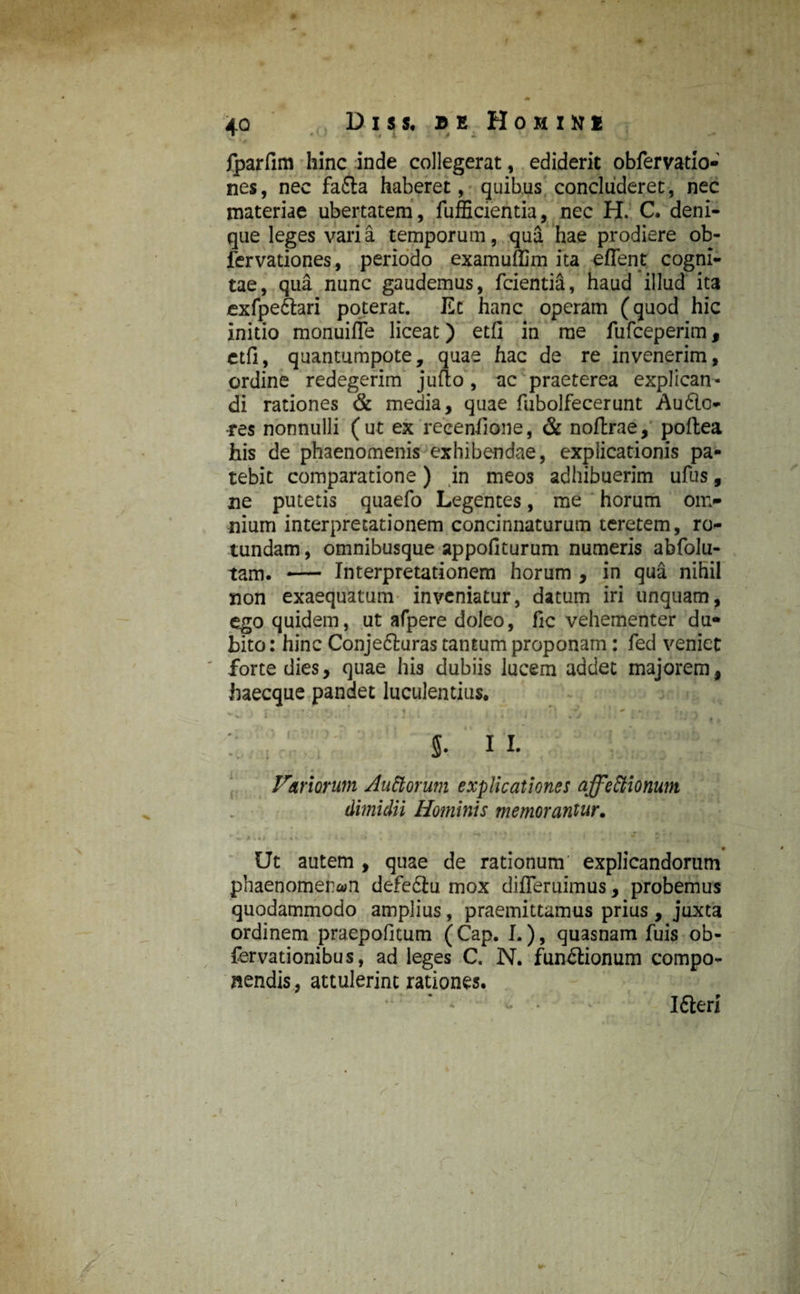 4Q Diu. Hohini jparfim hinc inde collegerat, ediderit obfervatio- nes, nec fadta haberet, quibus concluderet, nec materiae ubertatem, fufficientia, nec H. C. deni¬ que leges varia temporum, qua hae prodiere ob- fervationes, periodo examuffim ita effent cogni¬ tae, qua nunc gaudemus, fcientia, haud illud ita exfpedtari poterat. Et hanc operam (quod hic initio monuifle liceat) etfi in me fufeeperim, ctfi, quantumpote, quae hac de re invenerim, ordine redegerim jufto, ac praeterea explican¬ di rationes & media, quae fubolfecerunt Audio* •res nonnulli (ut ex 'reeenfione, & noftrae, poftea his de phaenomenis exhibendae, explicationis pa¬ tebit comparatione) in meos adhibuerim ufus, ne putetis quaefo Legentes, me horum on> nium interpretationem concinnaturum teretem, ro¬ tundam , omnibusque appofiturum numeris abfolu- tam. — Interpretationem horum , in qua nihil non exaequatum inveniatur, datum iri unquam, ego quidem, ut afpere doleo, fic vehementer du¬ bito : hinc Conjedluras tantum proponam: fed veniet forte dies, quae his dubiis lucem addet majorem, ftaecque pandet luculentius. : , s- 11. . . . - r > •• A • • * • t « , | m t • Fari orum Auttorum explicationes affeCtionum dimidii Hominis memorantur. Ut autem , quae de rationum' explicandorum phaenomenon defediu mox difleruimus, probemus quodammodo amplius, praemittamus prius, juxta ordinem praepofitum (Cap. I.), quasnam fuis ob- fervationibus, ad leges C. N. fundlionum compo¬ nendis , attulerint rationes. Idlerj )