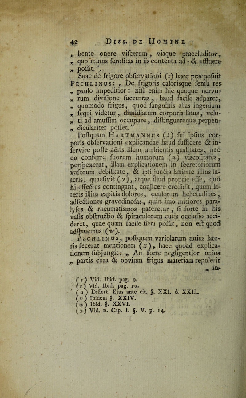 1 42 Diss, de Homine „ bente onere vifcerum , viaque praecluditur* „ quo ‘minus ferolitas in iis contenta ad - & effluere „ poffit. Suae de frigore obfervationi (r) haec praepofuit Pechlinus: „ De. frigoris calorisque fenfu res „ paulo impeditior: nifi enim hic quoque nervo* „ rum divifione fuccurras , haud facile adparet,. „ quomodo frigus, quod fangulnis alias ingenium „ fequi videtur , dimidiatum corporis latus, velu- „ ti ad amuffim occupare, diftinguereque perpen- „ diculariter poffet. ” Poftquam Hartmannus (t) fui ipfius cor¬ poris obfervationi explicandae haud fufficere & in* fervire poffe aeris illum ambientis qualitates, nec eo conferre fuorum humorum (u) viscofitates, perfpexerat, illam explicationem in fecretoriorum vaforum debilitate, & ipfi jundla laxitate illius la¬ teris , quaefivit ( v ), atque illud proprie effle, quo hi effe&us contingant, conjicere credidit, quum la~ teris illius capitis dolores, oculorum hebetudines, adfe&iones gravedinofas, .quin imo mitiores para- lyfes & rheumatismos pateretur , fi forte in his vafis obflru6tio & fpiracuiorum cutis occludo acci¬ deret, quae quam facile fieri poffit, non eft quoi adRuemus (w). i' c, c h l i n u s, poftquam variolarum unius late-* ris fecerat mentionem (x )* haec quoad explica¬ tionem fubjungit: „ An forte negligendor unius; „ partis cura & obvium frigus materiam repulerit » in* C j) Vid. Ihid. pag. 9. (t) Vid. Ibid. pag. ro. (u ) Differt. Ejus ante cit. XXI. & XXII,. ( v ) Ibidem 5. XXIV. (w) Ibid. 5. XXVI. (js) Vid. n. Cap. I. j. V. p. 14* 1 1