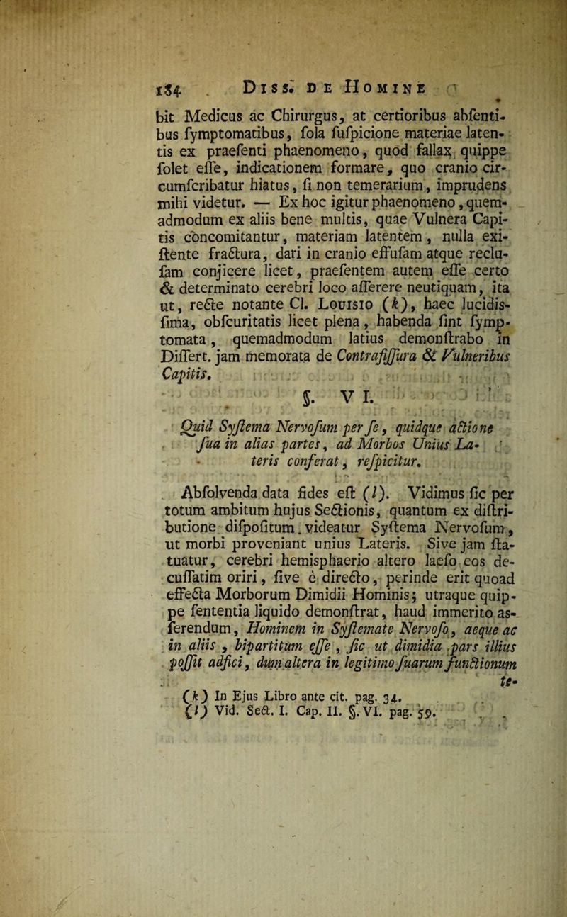 iS4- Dis si de Homine bit Medicus ac Chirurgus, at certioribus abfenti- bus fymptomatibus, fola fufpicione materiae laten¬ tis ex praefenti phaenomeno, quod fallax quippe folet efle, indicationem formare, quo cranio cir- cumfcribatur hiatus, fi non temerarium, imprudens mihi videtur. — Ex hoc igitur phaenomeno, quem¬ admodum ex aliis bene multis, quae Vulnera Capi¬ tis concomitantur, materiam latentem, nulla exi- ftente fra&ura, dari in cranio effufam atque reclu- fam conjicere licet, praefentem autem efle certo & determinato cerebri loco aflerere neutiquam, ita ut, re£te notante Cl. Louisio (£), haec lucidis- fima, obfcuritatis licet plena, habenda fint fymp- tomata, quemadmodum latius demonftrabo in Diflert. jam memorata de ContrajlJJura & Vulneribus Captis. $. V I. Quid Syftema Nervofum per fe, quidque aftione fua in alias partes, ad Morbos Unius La• teris conferat, refpicitur. Abfolvenda data fides eft (/). Vidimus fic per totum ambitum hujus Se&ionis, quantum ex diftri- butione difpofitum.videatur Syftema Nervofum, ut morbi proveniant unius Lateris. Sive jam fta- tuatur, cerebri hemisphaerio altero laefo eos de- cuffatim oriri, five e direfto, perinde erit quoad effe&a Morborum Dimidii Hominis; utraque quip¬ pe fententia liquido demonftrat, haud immerito as- ferendum, Hominem in Syjlemate Nervofo, aeque ac in aliis , bipartitum cjfe , fic ut dimidia pars illius pojjit adjici, dum altera in legitimo fuarumfunctionum te- f k) In Ejus Libro ante cit. pag. 34..