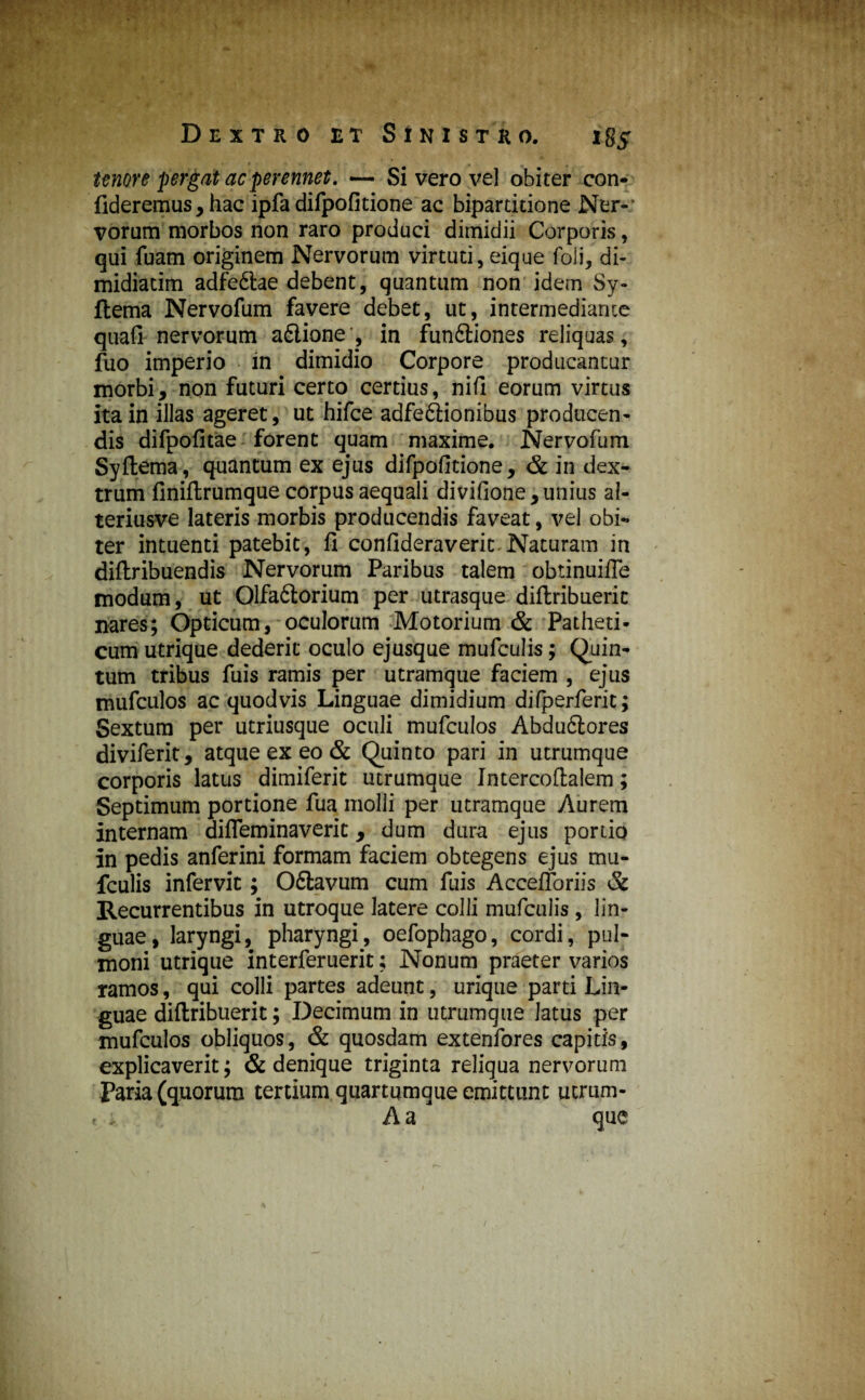 tenore pergat ac perennet. — Si vero vel obiter con¬ fideremus, hac ipfa difpofitione ac biparddone Ner¬ vorum morbos non raro produci dimidii Corporis, qui fuam originem Nervorum virtuti, eique foli, di- midiacim adfedlae debent, quantum non idem Sy- flema Nervofum favere debet, ut, intermediante quafi nervorum adlione , in fundtiones reliquas, fuo imperio in dimidio Corpore producantur morbi, non futuri certo certius, nifi eorum virtus ita in illas ageret, ut hifce adfedlionibus producen¬ dis difpofitae forent quam maxime. Nervofum Syftema, quantum ex ejus difpofitione, & in dex¬ trum finiftrumque corpus aequali divifione, unius a 1- teriusve lateris morbis producendis faveat, vel obi¬ ter intuenti patebit, fi confideraverit-Naturam in diftribuendis Nervorum Paribus talem obtinuifle modum, ut Qlfadtorium per utrasque diftribuerit nares; Opticum, oculorum Motorium & Patheti¬ cum utrique dederit oculo ejusque mufculis; Quin¬ tum tribus fuis ramis per utramque faciem , ejus mufculos ac quodvis Linguae dimidium difperferit; Sextum per utriusque oculi mufculos Abdudiores diviferit, atque ex eo & Quinto pari in utrumque corporis latus dimiferit utrumque Intercoftalem; Septimum portione fua molli per utramque Aurem internam difleminaverit, dum dura ejus portio in pedis anferini formam faciem obtegens ejus mu¬ fculis infervit; Odiavum cum fuis Accefloriis & Recurrentibus in utroque latere colli mufculis, lin¬ guae, laryngi, pharyngi, oefophago, cordi, pul¬ moni utrique interferuerit; Nonum praeter varios ramos, qui colli partes adeunt, urique parti Lin¬ guae diftribuerit; Decimum in utrumque latus per mufculos obliquos, & quosdam extenfores capitis, explicaverit; & denique triginta reliqua nervorum Paria (quorum tertium quartumque emittunt ucrum- Aa que