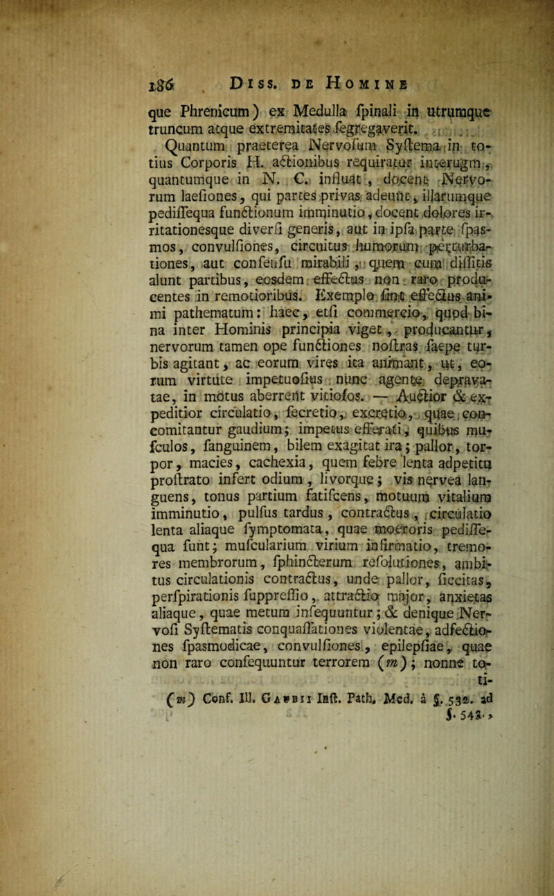 igfi Diss. de Homine que Phrenicum) ex Medulla fpinali in utrumque truncum atque extremitates iegregaverit. Quantum praeterea Nervofur» Syftema-in to¬ tius Corporis H. adlionibus requiratur interugrm, quantumque in N. C. influat , docens Nervo¬ rum laefiones, qui partes privas adeunt , iUarumque pediflequa funftionum imminutio, docent dolores ir¬ ritationesque diverfi generis, aut ir? ipfa parte fpas- mos, convulfiones, circuitus humorum petcurbar tiones, aut confeufu mirabili, ;qriiem cum diffids alunt partibus, eosdem effedlus noni raro produ¬ centes in remotioribus. Exemplo, fitrc effe&us ani¬ mi pathematum: haec, etfl commercio, qupd hi- na inter Hominis principia viget,, producantur, nervorum tamen ope fundliones noflras faepe tur¬ bis agitant, ac eorum vires ita animant, ut, eo¬ rum virtute impetuoflus nunc agende deprava¬ tae, in motus aberrerlt vitiofos. — Auftior & ex* peditior circulatio, fecretio, excretio, quae con* comitantur gaudium; impetus efferati; quibus mu- fculos, fanguinem, bilem exagitat ira; pallor, tor¬ por , macies, cachexia, quem febre lenta adpetitu proflrato infert odium , livorque; vis nervea lan¬ guens, tonus partium fatifcens, motuum vitalium imminutio, pulfus tardus, contradlus, t circulatio lenta aliaque fymptomata, quae moeroris pedifle¬ qua funt; mufcularium virium infirmatio, tremo¬ res membrorum, fphinclerum refolutiones, ambi¬ tus circulationis contradlus, unde pallor, Accitas, perfpirationis fuppreffio, attradlio major, anxietas aliaque, quae metum infequuntur;& denique Ner- vofl Syflematis conquaflationes violentae, adfedlio- nes fpasmodicae, convulfiones, epilepfiae,. quae non raro confeqiiuntur terrorem (m); nonne d> ti- Qm') Conf. IU. Gaipbii Iaft. Patb, Mcd. a j. 532. ad 54&' *