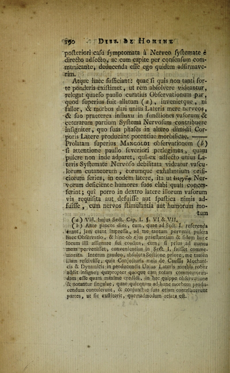 Drs*. bz Hoi in is ' pofteriori cafu fymptomata a Nefveo fyflemate e diretlo adfefilo, ac cum capite per confenfum com¬ municante, deducenda efie ego quidem adfirmave- rim. ^ s Atque haec fufficiant: quae fi quis non tanti for¬ te ponderis exifiimet, ut rem abfolvere videantur, relegat quaefo paullo curatius Obfervationum par, quod fuperius fuit allatum (a) , invenietque , ni fallor, & morbos dari unius Lateris mere ncrveos, & fuo praeterea influxu in fim&iones vaforum & ceterarum partium Syflema Nervofum contribuere infigniter, quo fuas phafes in altero dimidii Cor¬ poris Latere producant potentiae morbifica<?. - Prolatam fuperius Mangoldi obfervationem O) -fi attentione paullo feveriori perlegimus, quam pulcre non inde adparet, qubex adfefto unius La¬ teris Syftemate Nervofo debilitata videatur vafciu lorum cutaneorum , eorumque exhalantium orifi¬ ciorum feries, in eodem latere, ita ut hi%yZu, Ner¬ vorum deficiente humores fuos elabi quali copces- ferint; qui porro in dextro latere illorum vaforum vis requifita aut, defuifle aut fpaftica nimis ad- fiiifle , cum nervos flimulantia aut humorum mo- -: : .* : i •/ /tum ( a) Vid. hujus Seft. Cap. I. f. VI & VII. (Z?) Ante paucos dies, cum, quae ad Secfc. I. referenda . «rant* jam erant imprefla, ad me tantum pervenit pulcra haec Obfervatio, & hinc ob ejus praeflantiam & fideni hurc locum illi affignare fui coactus, cum , 11 prius .ad manus * meas^perveniflet, convenientius in Stft. I. fuiffet comme¬ morata. Intenm gaudeo, abfoluta SeCtione priore , me tamen illam refeiviffe, quia Conjecturis meis de Cauffis Mechani¬ cis & Dynamids in producendis Unius Lateris morbis robur addit infigne; quapropter quoque eam totam commemoran¬ dam effe quam maxime credidi, in ‘hac quippe obfervatione & notantur fingulae, quae quicquam ad<hunc morbum produ¬ cendum contulerunt, & conjunctae fuas etiam contribuerunt partes, ut fic exftiterit, quemadmodum relata eli.