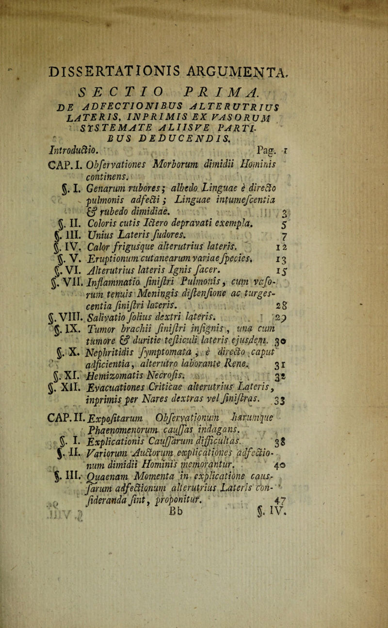 DISSERTATIONIS ARGUMENTA. SECTIO PRIMA. DE ADFECTIONIBUS ALTERUTRIUS LATERIS, INPRIMIS EX VASO R U M ' STSTEMATE ALIIS VE PARTI■ BUS DEDUCENDIS. Introduftio. Pasr. i GAP. I. Qbfervationes Morborum dimidii Hominis continens. §. I. Genarum rubores; albe do Linguae e dire fio . pulmonis adfetti; Linguae intumefcentia & rubedo dimidiae. §. II. Coloris cutis Ictero depravati exempla. §. III. Unius Lateris fudoresl §. IV. Calor frigusque alterutrius lateris. 1 §. V. Eruptionum cutanearum variaefpecies. 13 g. VI. Alterutrius lateris Ignis f 'acer. 15 g. VII. Inflammatio finiftri Pulmonis, cum vafo• rum tenuis Meningis dijlenfione ac turges¬ centia finiftri lateris. 28 g. VIII. Salivatio folius dextri lateris. t sp §. IX. Tornor brachii finiftri infignis , una cum tumore & duritie tefticuli lateris ejusdem, 3® g. X. Nephritidis fymptornata , e directo caput adjicientia, alterutro laborante Rene. 31 g. XI. Hemizomatis Necrofes. . 3» g. XII. Evacuationes Criticae alterutrius Lateris, inprimis per Nares dextras vel finiftras. 33 CAP. II. Expofitarum Obfervationum hanimque Phaenomenorum caujfas indagans. j. II. Variorum Andorum explicationes adfeclio- num dimidii Hominis memorantur. 40 §. III. Quaenam Momenta 'in explicatione caus- farum adfedwium alterutrius Lateris cbn- ’ , fideranda ftnty proponitur. 47 v -i ■ Bb ' 1 5. iv. £S> 'Vi ^